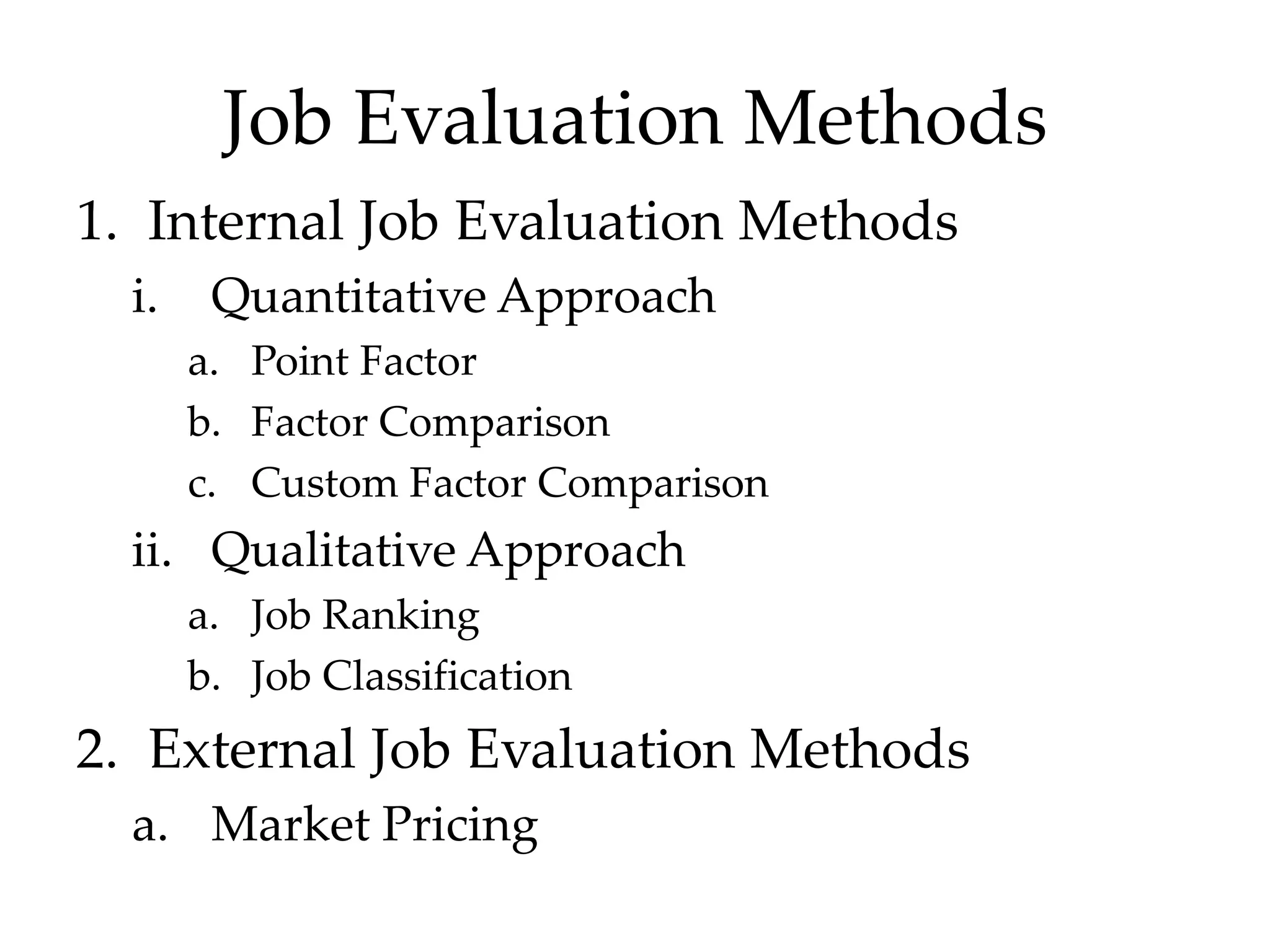 Job Evaluation Methods
1. Internal Job Evaluation Methods
i. Quantitative Approach
a. Point Factor
b. Factor Comparison
c. Custom Factor Comparison
ii. Qualitative Approach
a. Job Ranking
b. Job Classification
2. External Job Evaluation Methods
a. Market Pricing
 