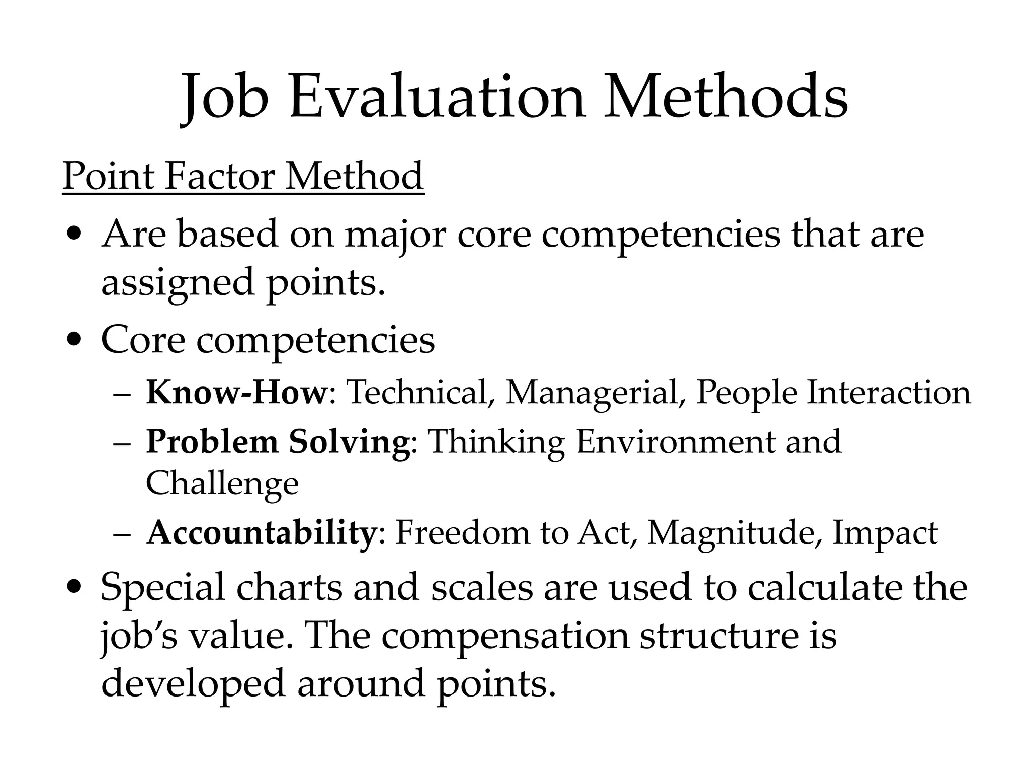 Job Evaluation Methods
Point Factor Method
• Are based on major core competencies that are
assigned points.
• Core competencies
– Know-How: Technical, Managerial, People Interaction
– Problem Solving: Thinking Environment and
Challenge
– Accountability: Freedom to Act, Magnitude, Impact
• Special charts and scales are used to calculate the
job’s value. The compensation structure is
developed around points.
 