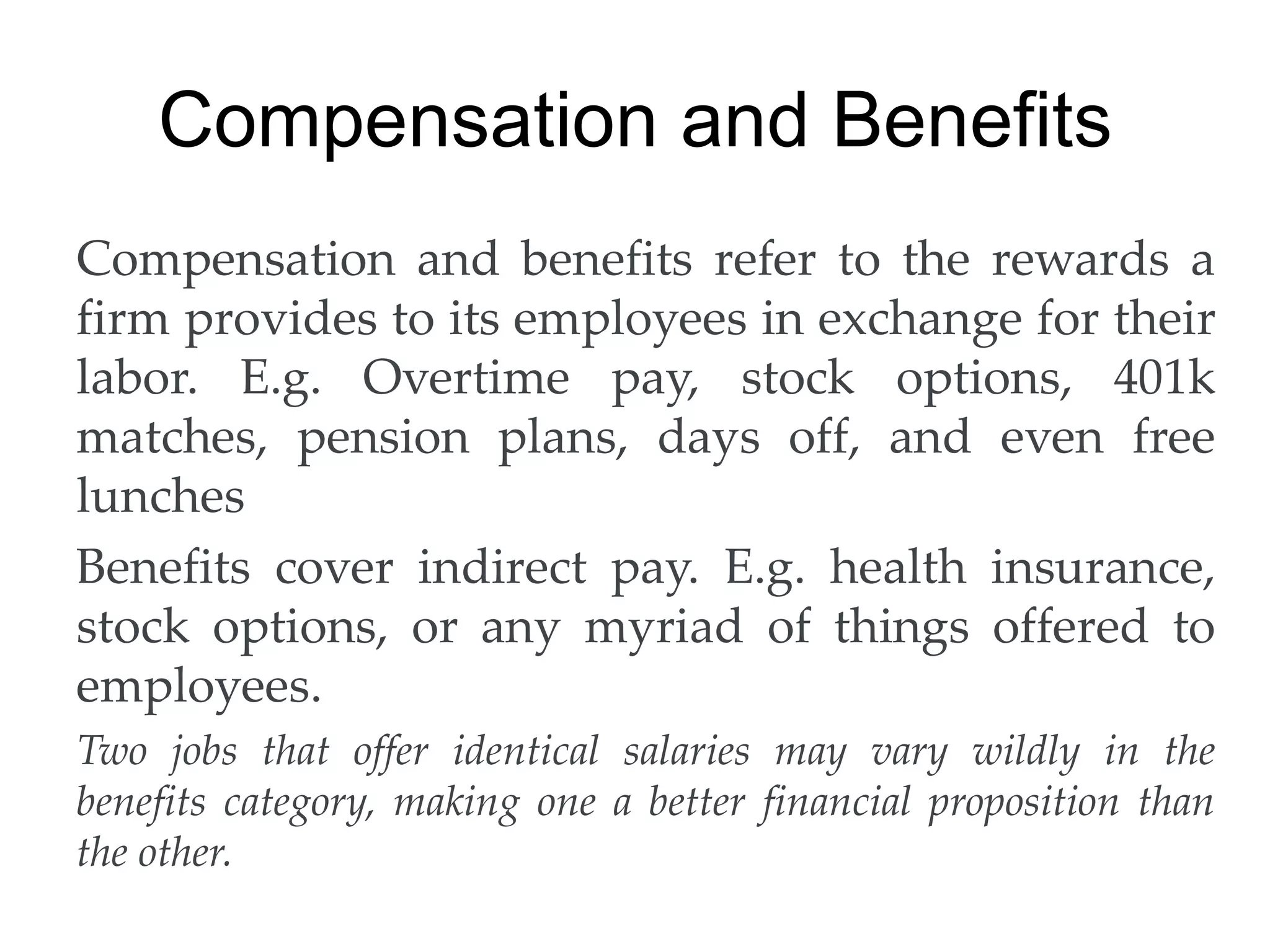 Compensation and Benefits
Compensation and benefits refer to the rewards a
firm provides to its employees in exchange for their
labor. E.g. Overtime pay, stock options, 401k
matches, pension plans, days off, and even free
lunches
Benefits cover indirect pay. E.g. health insurance,
stock options, or any myriad of things offered to
employees.
Two jobs that offer identical salaries may vary wildly in the
benefits category, making one a better financial proposition than
the other.
 