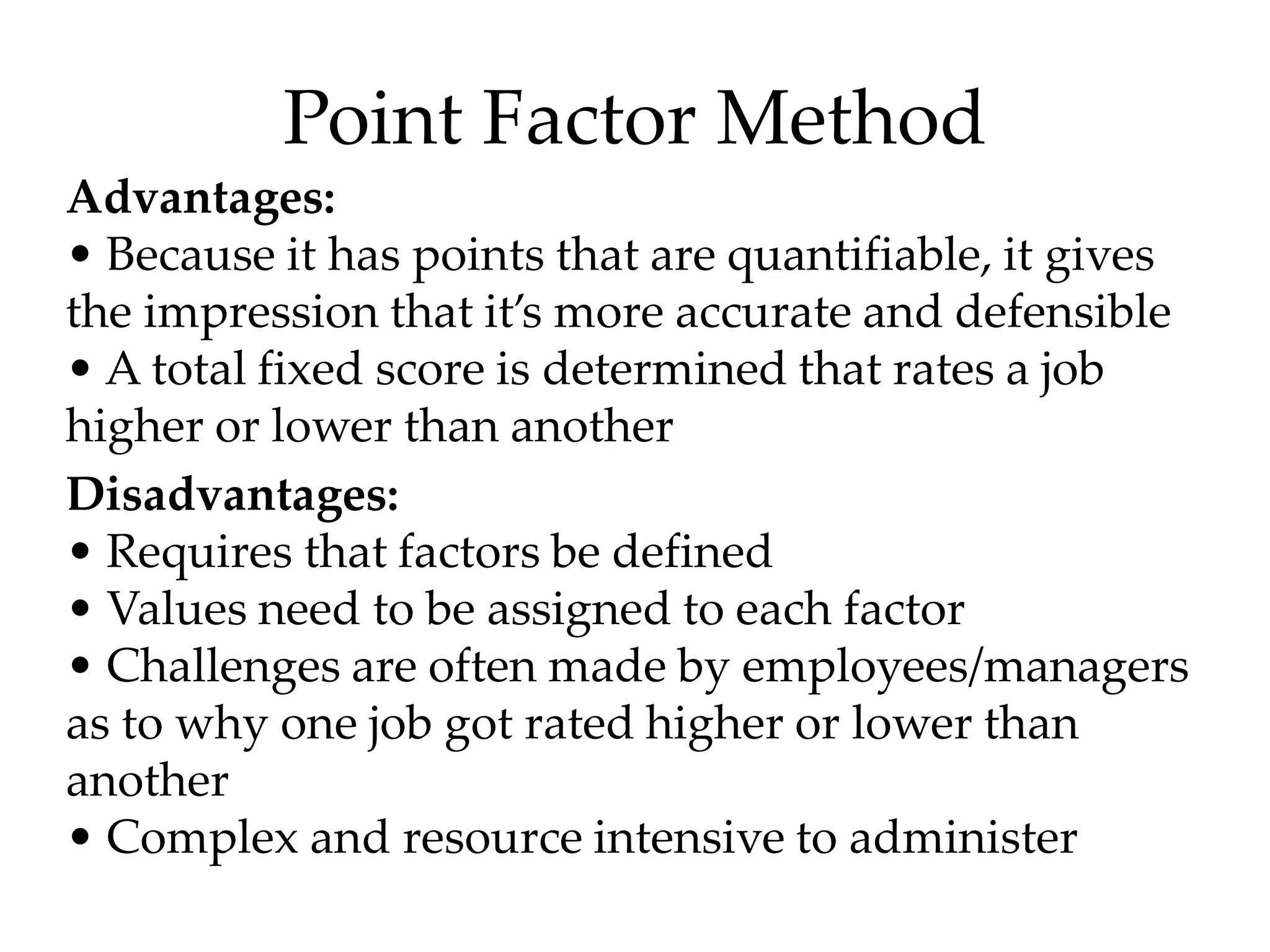 Point Factor Method
Advantages:
• Because it has points that are quantifiable, it gives
the impression that it’s more accurate and defensible
• A total fixed score is determined that rates a job
higher or lower than another
Disadvantages:
• Requires that factors be defined
• Values need to be assigned to each factor
• Challenges are often made by employees/managers
as to why one job got rated higher or lower than
another
• Complex and resource intensive to administer
 