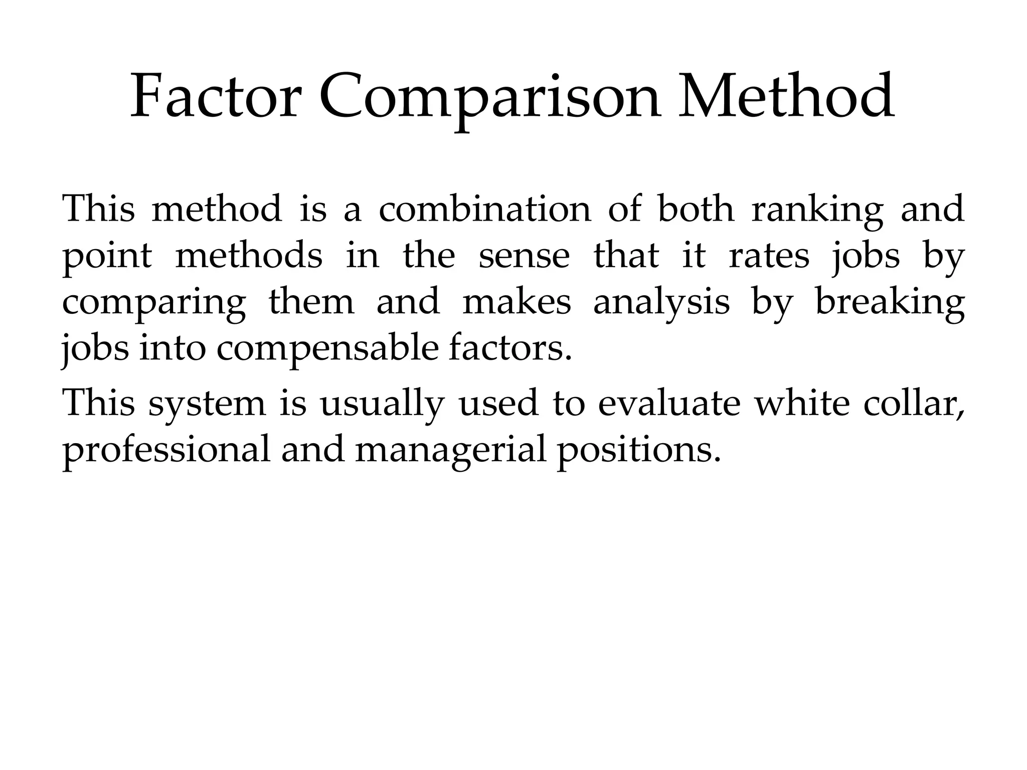Factor Comparison Method
This method is a combination of both ranking and
point methods in the sense that it rates jobs by
comparing them and makes analysis by breaking
jobs into compensable factors.
This system is usually used to evaluate white collar,
professional and managerial positions.
 