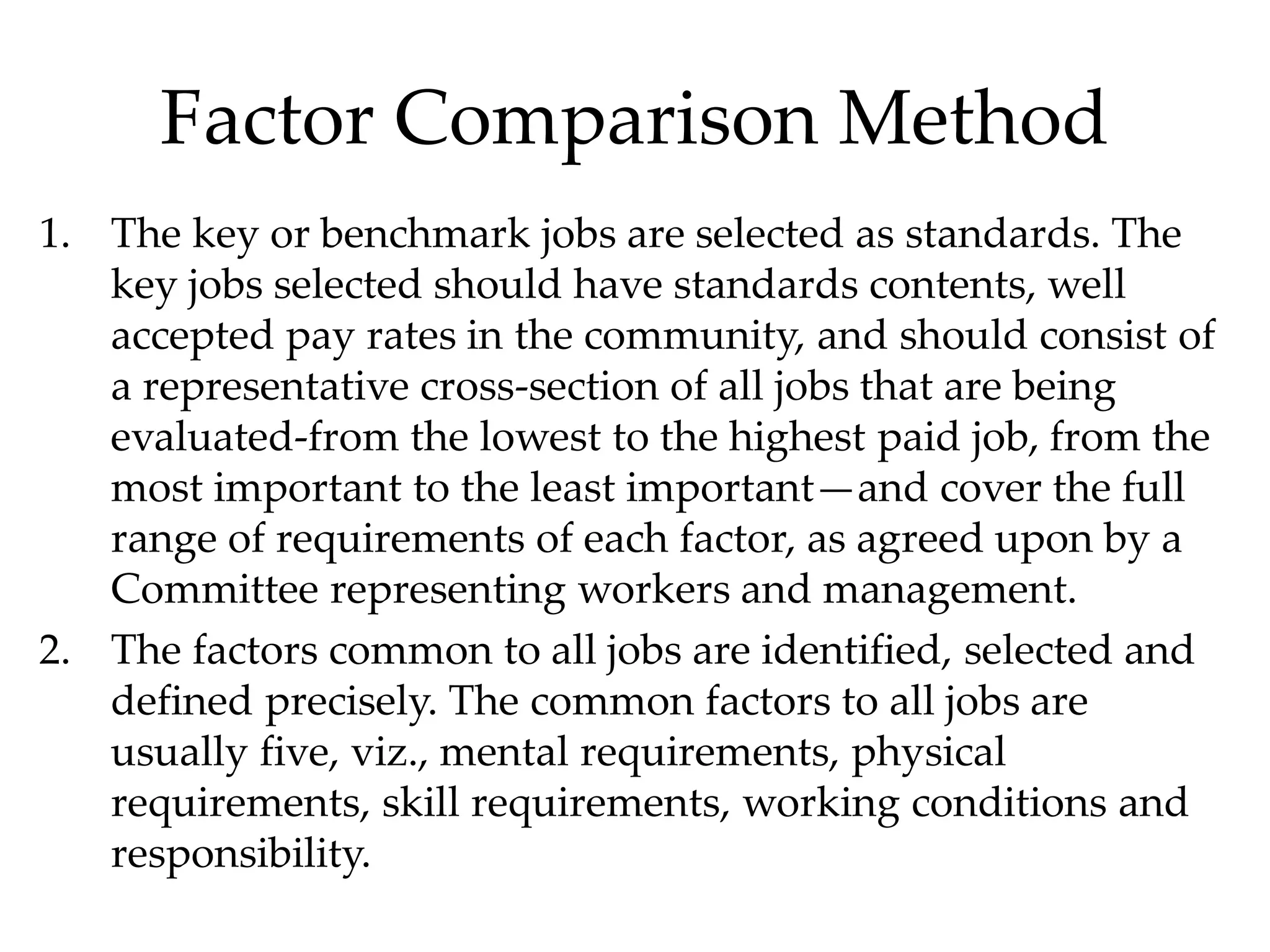 Factor Comparison Method
1. The key or benchmark jobs are selected as standards. The
key jobs selected should have standards contents, well
accepted pay rates in the community, and should consist of
a representative cross-section of all jobs that are being
evaluated-from the lowest to the highest paid job, from the
most important to the least important—and cover the full
range of requirements of each factor, as agreed upon by a
Committee representing workers and management.
2. The factors common to all jobs are identified, selected and
defined precisely. The common factors to all jobs are
usually five, viz., mental requirements, physical
requirements, skill requirements, working conditions and
responsibility.
 