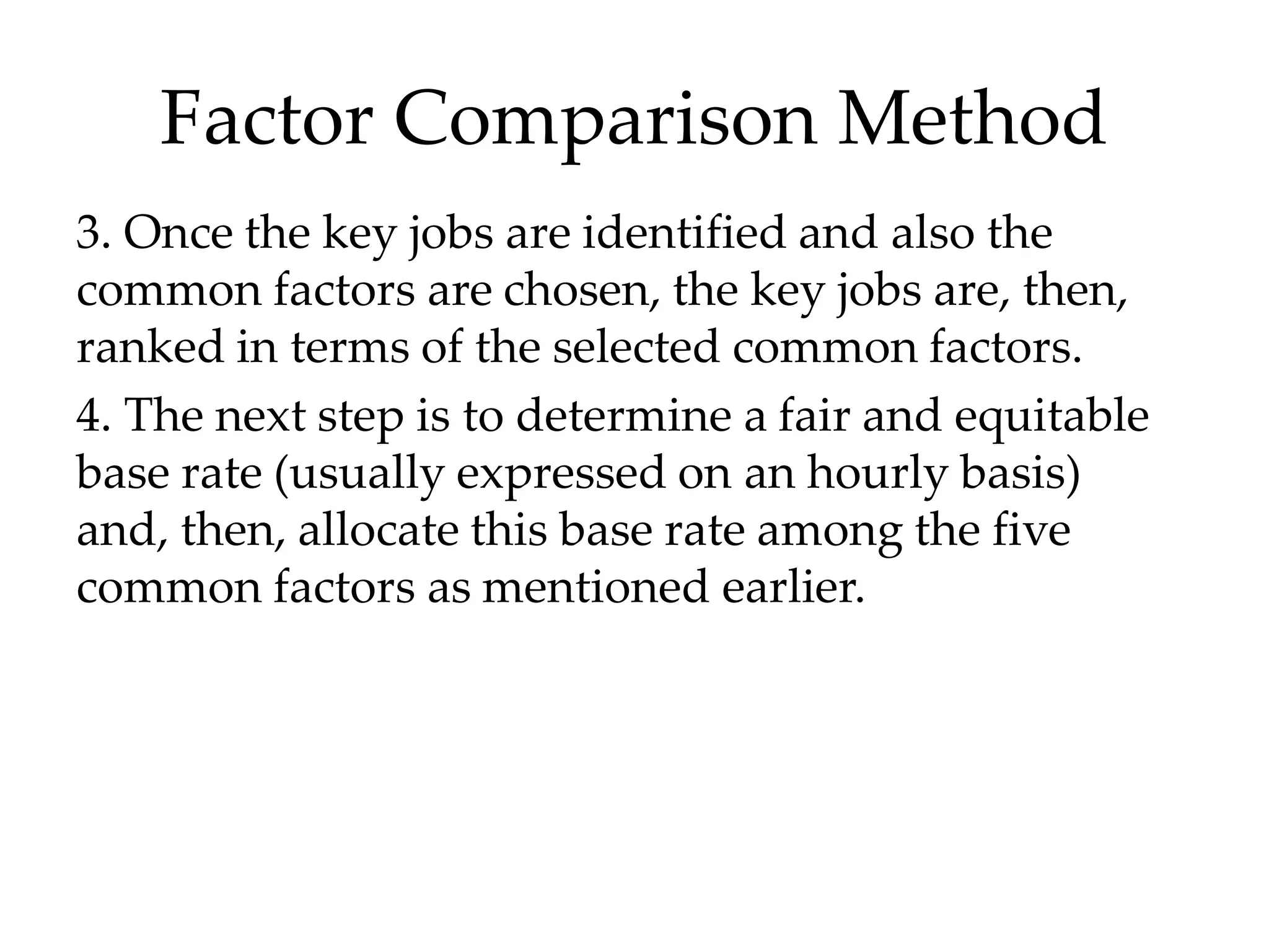 Factor Comparison Method
3. Once the key jobs are identified and also the
common factors are chosen, the key jobs are, then,
ranked in terms of the selected common factors.
4. The next step is to determine a fair and equitable
base rate (usually expressed on an hourly basis)
and, then, allocate this base rate among the five
common factors as mentioned earlier.
 