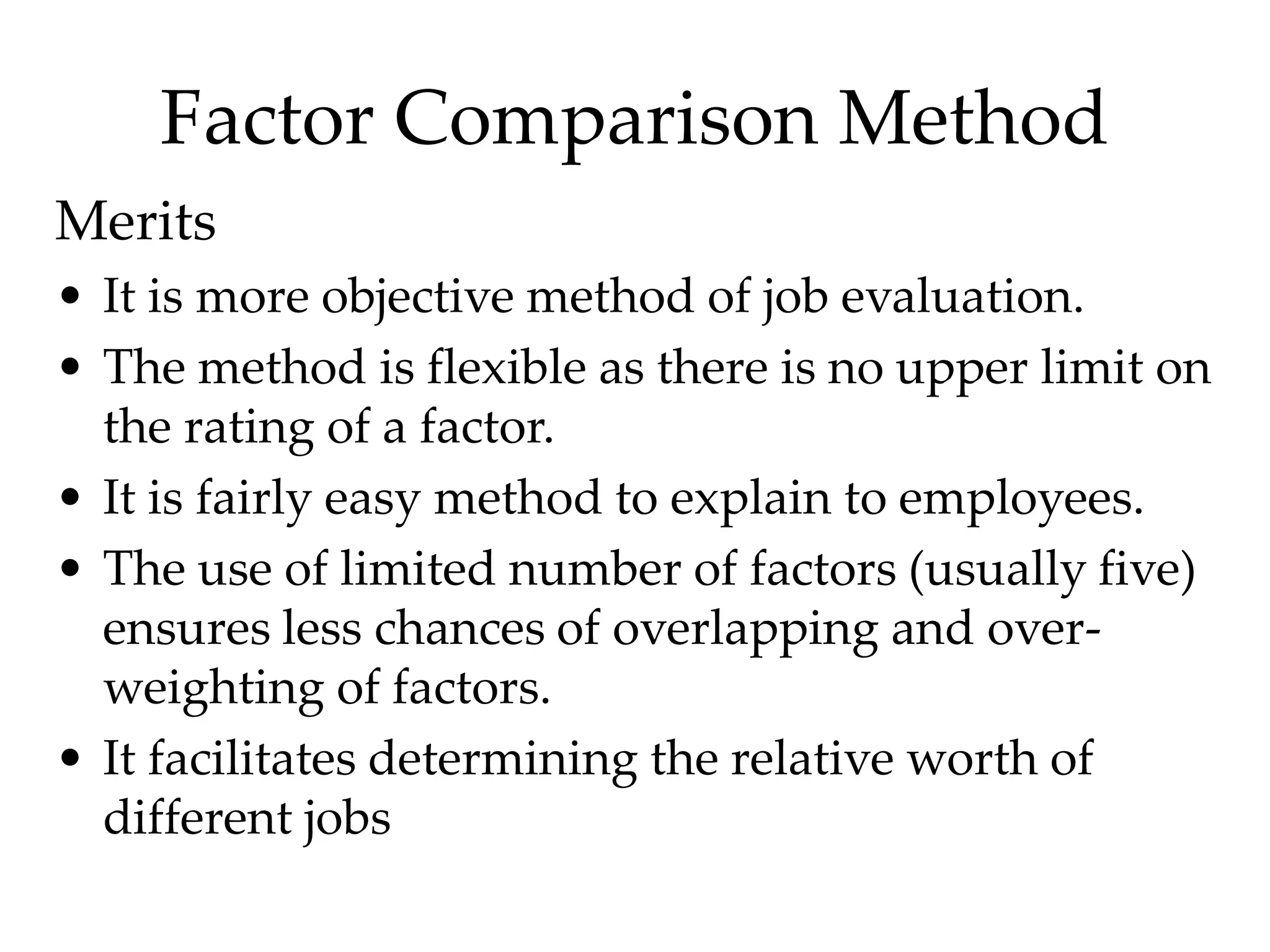 Factor Comparison Method
Merits
• It is more objective method of job evaluation.
• The method is flexible as there is no upper limit on
the rating of a factor.
• It is fairly easy method to explain to employees.
• The use of limited number of factors (usually five)
ensures less chances of overlapping and over-
weighting of factors.
• It facilitates determining the relative worth of
different jobs
 
