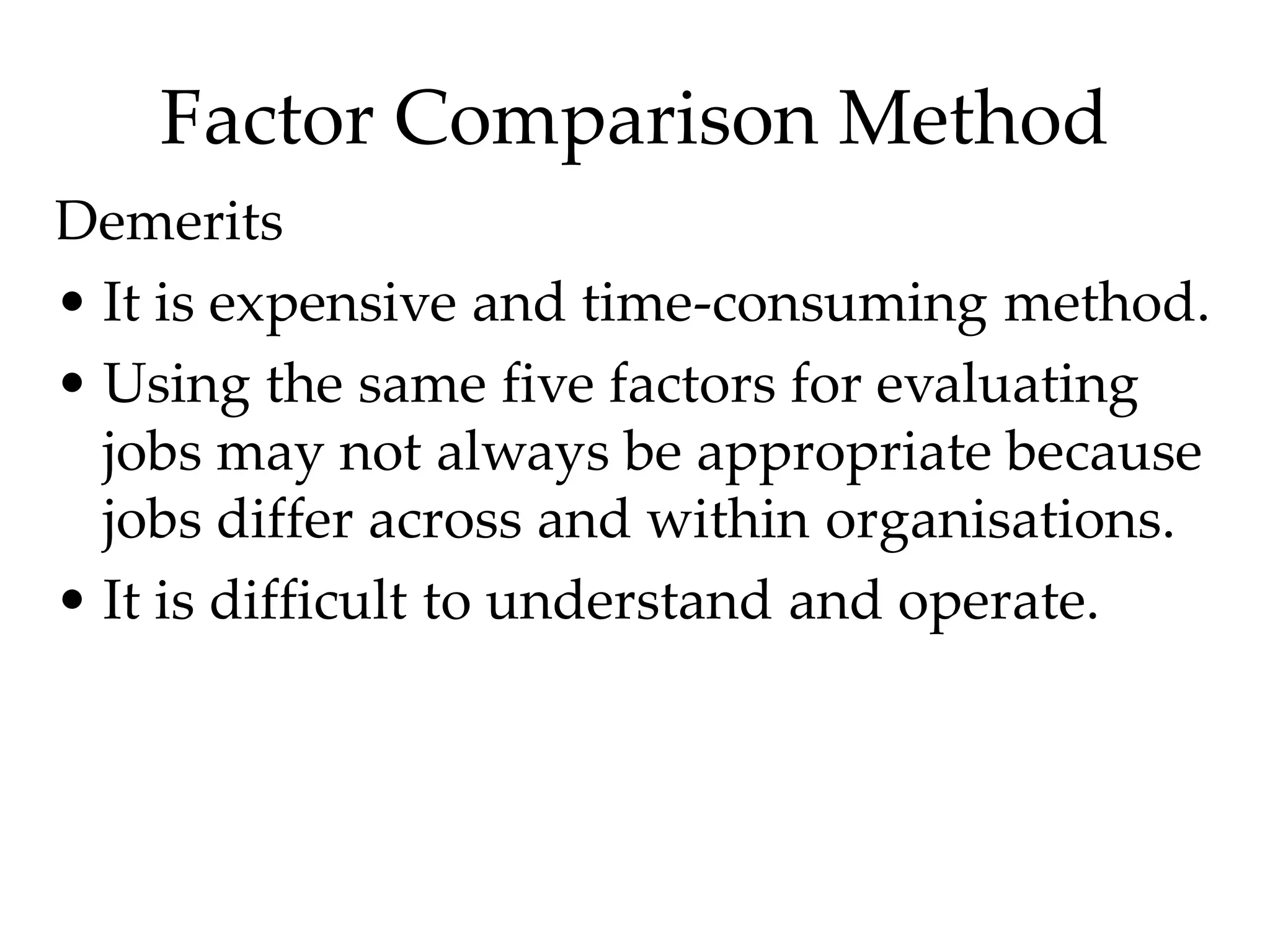 Factor Comparison Method
Demerits
• It is expensive and time-consuming method.
• Using the same five factors for evaluating
jobs may not always be appropriate because
jobs differ across and within organisations.
• It is difficult to understand and operate.
 