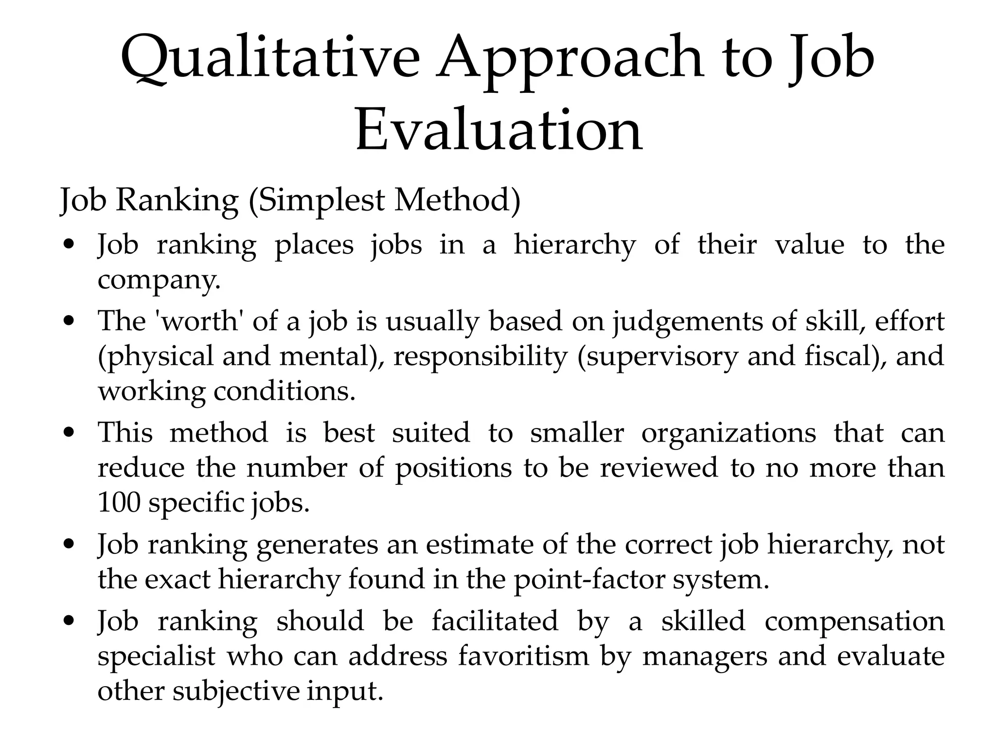 Qualitative Approach to Job
Evaluation
Job Ranking (Simplest Method)
• Job ranking places jobs in a hierarchy of their value to the
company.
• The 'worth' of a job is usually based on judgements of skill, effort
(physical and mental), responsibility (supervisory and fiscal), and
working conditions.
• This method is best suited to smaller organizations that can
reduce the number of positions to be reviewed to no more than
100 specific jobs.
• Job ranking generates an estimate of the correct job hierarchy, not
the exact hierarchy found in the point-factor system.
• Job ranking should be facilitated by a skilled compensation
specialist who can address favoritism by managers and evaluate
other subjective input.
 