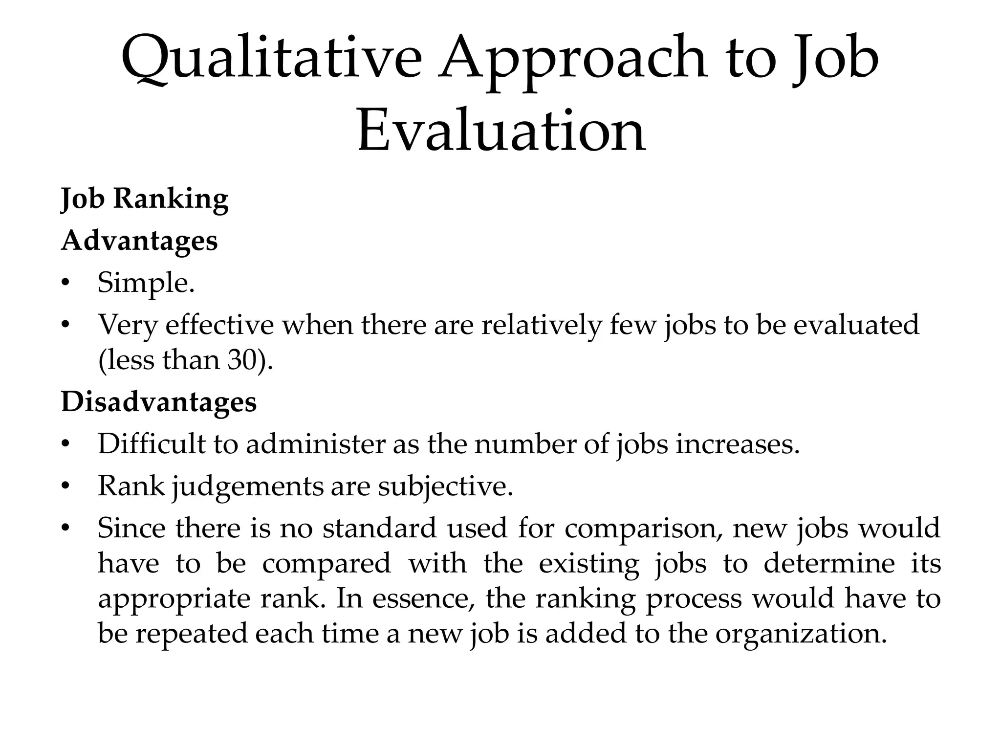 Qualitative Approach to Job
Evaluation
Job Ranking
Advantages
• Simple.
• Very effective when there are relatively few jobs to be evaluated
(less than 30).
Disadvantages
• Difficult to administer as the number of jobs increases.
• Rank judgements are subjective.
• Since there is no standard used for comparison, new jobs would
have to be compared with the existing jobs to determine its
appropriate rank. In essence, the ranking process would have to
be repeated each time a new job is added to the organization.
 