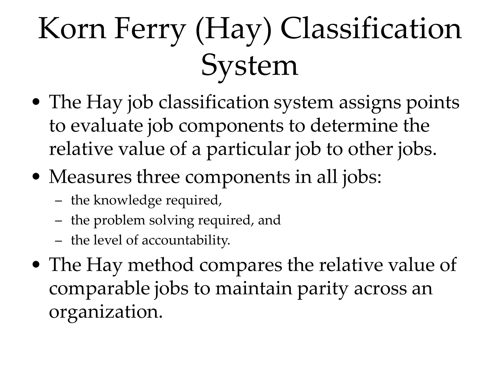Korn Ferry (Hay) Classification
System
• The Hay job classification system assigns points
to evaluate job components to determine the
relative value of a particular job to other jobs.
• Measures three components in all jobs:
– the knowledge required,
– the problem solving required, and
– the level of accountability.
• The Hay method compares the relative value of
comparable jobs to maintain parity across an
organization.
 