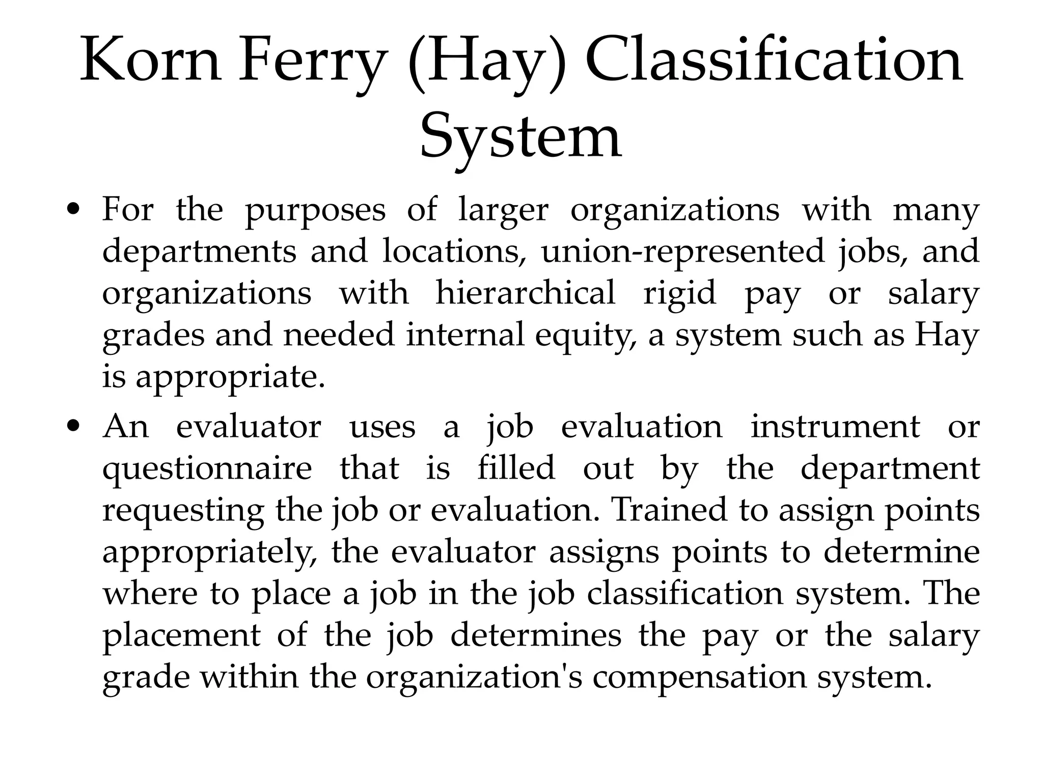 Korn Ferry (Hay) Classification
System
• For the purposes of larger organizations with many
departments and locations, union-represented jobs, and
organizations with hierarchical rigid pay or salary
grades and needed internal equity, a system such as Hay
is appropriate.
• An evaluator uses a job evaluation instrument or
questionnaire that is filled out by the department
requesting the job or evaluation. Trained to assign points
appropriately, the evaluator assigns points to determine
where to place a job in the job classification system. The
placement of the job determines the pay or the salary
grade within the organization's compensation system.
 