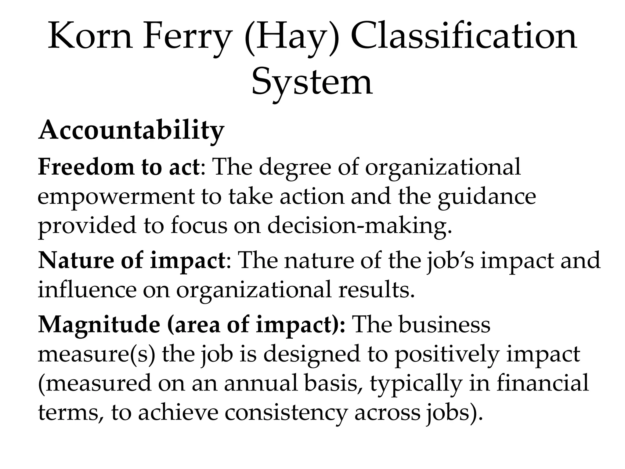 Korn Ferry (Hay) Classification
System
Accountability
Freedom to act: The degree of organizational
empowerment to take action and the guidance
provided to focus on decision-making.
Nature of impact: The nature of the job’s impact and
influence on organizational results.
Magnitude (area of impact): The business
measure(s) the job is designed to positively impact
(measured on an annual basis, typically in financial
terms, to achieve consistency across jobs).
 