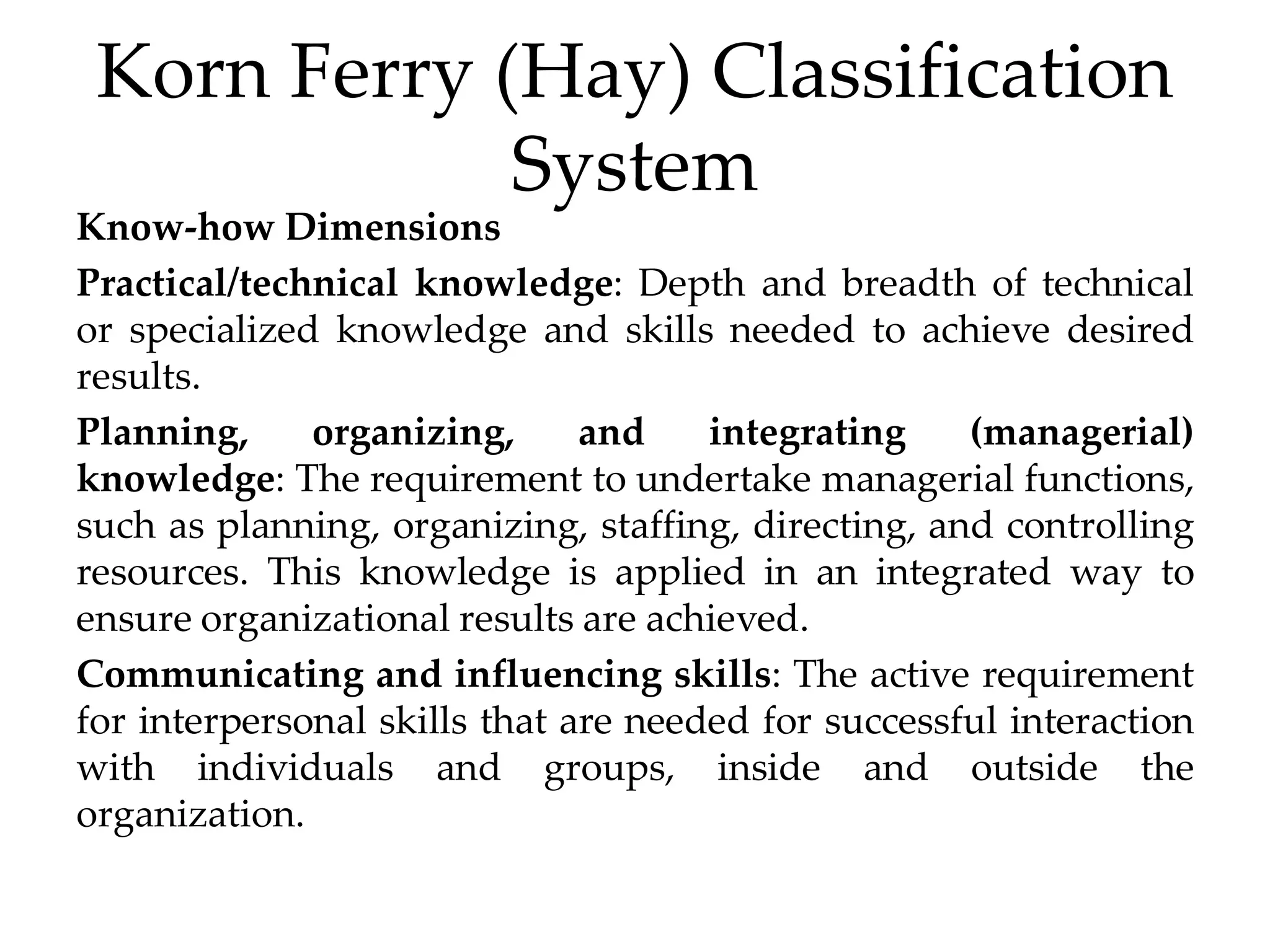 Korn Ferry (Hay) Classification
System
Know-how Dimensions
Practical/technical knowledge: Depth and breadth of technical
or specialized knowledge and skills needed to achieve desired
results.
Planning, organizing, and integrating (managerial)
knowledge: The requirement to undertake managerial functions,
such as planning, organizing, staffing, directing, and controlling
resources. This knowledge is applied in an integrated way to
ensure organizational results are achieved.
Communicating and influencing skills: The active requirement
for interpersonal skills that are needed for successful interaction
with individuals and groups, inside and outside the
organization.
 