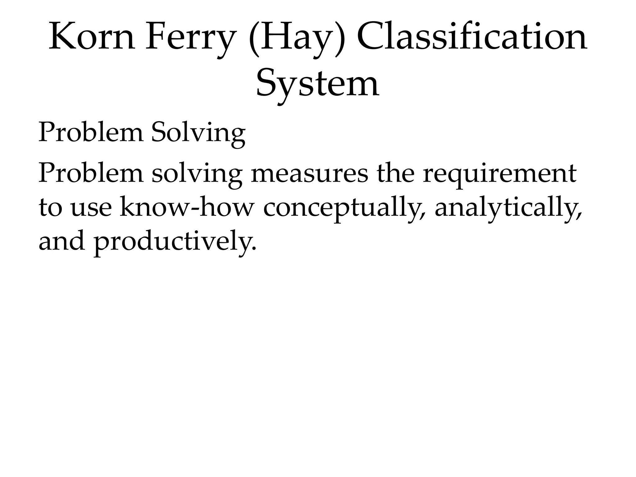 Korn Ferry (Hay) Classification
System
Problem Solving
Problem solving measures the requirement
to use know-how conceptually, analytically,
and productively.
 