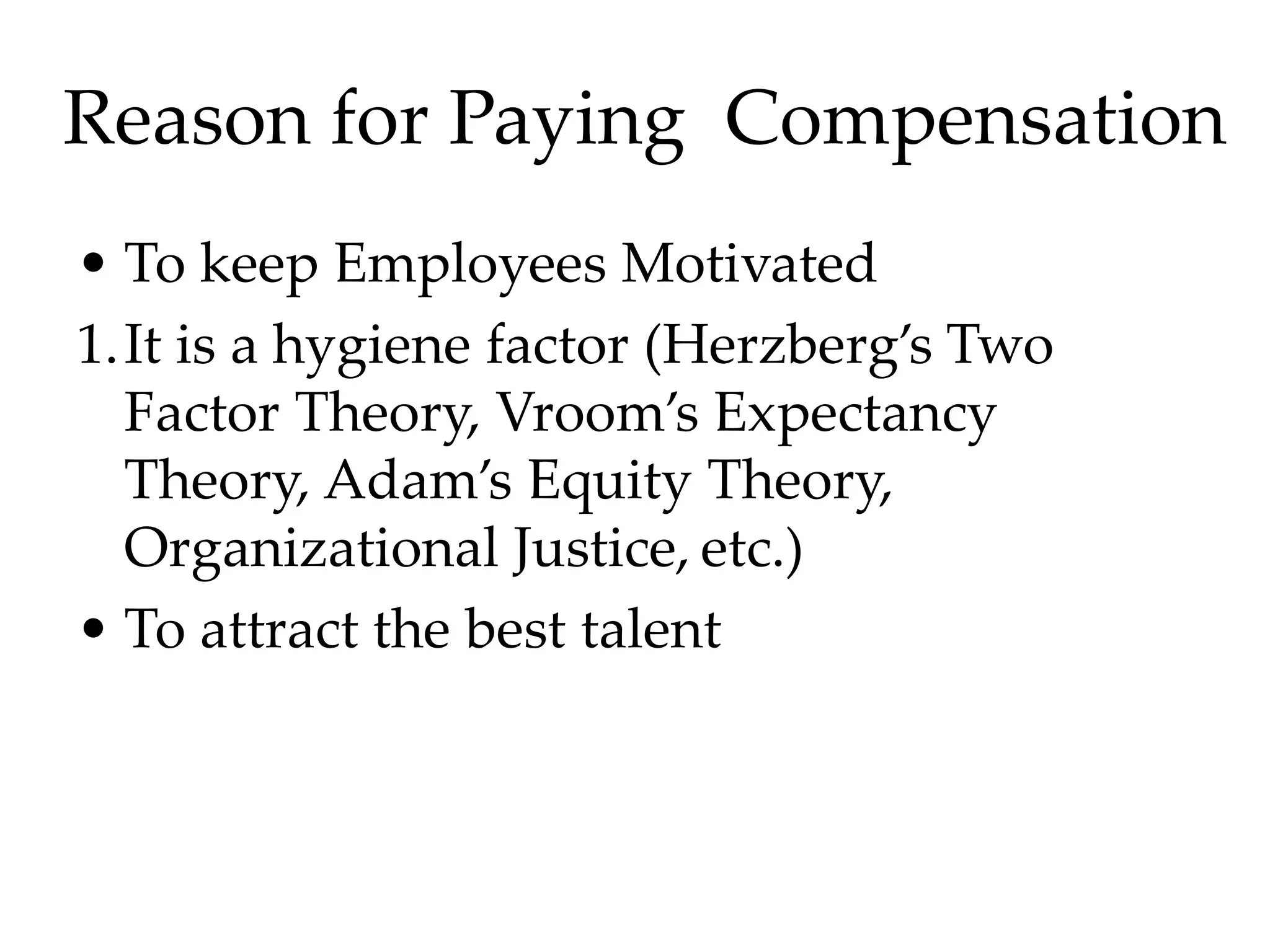 Reason for Paying Compensation
• To keep Employees Motivated
1.It is a hygiene factor (Herzberg’s Two
Factor Theory, Vroom’s Expectancy
Theory, Adam’s Equity Theory,
Organizational Justice, etc.)
• To attract the best talent
 