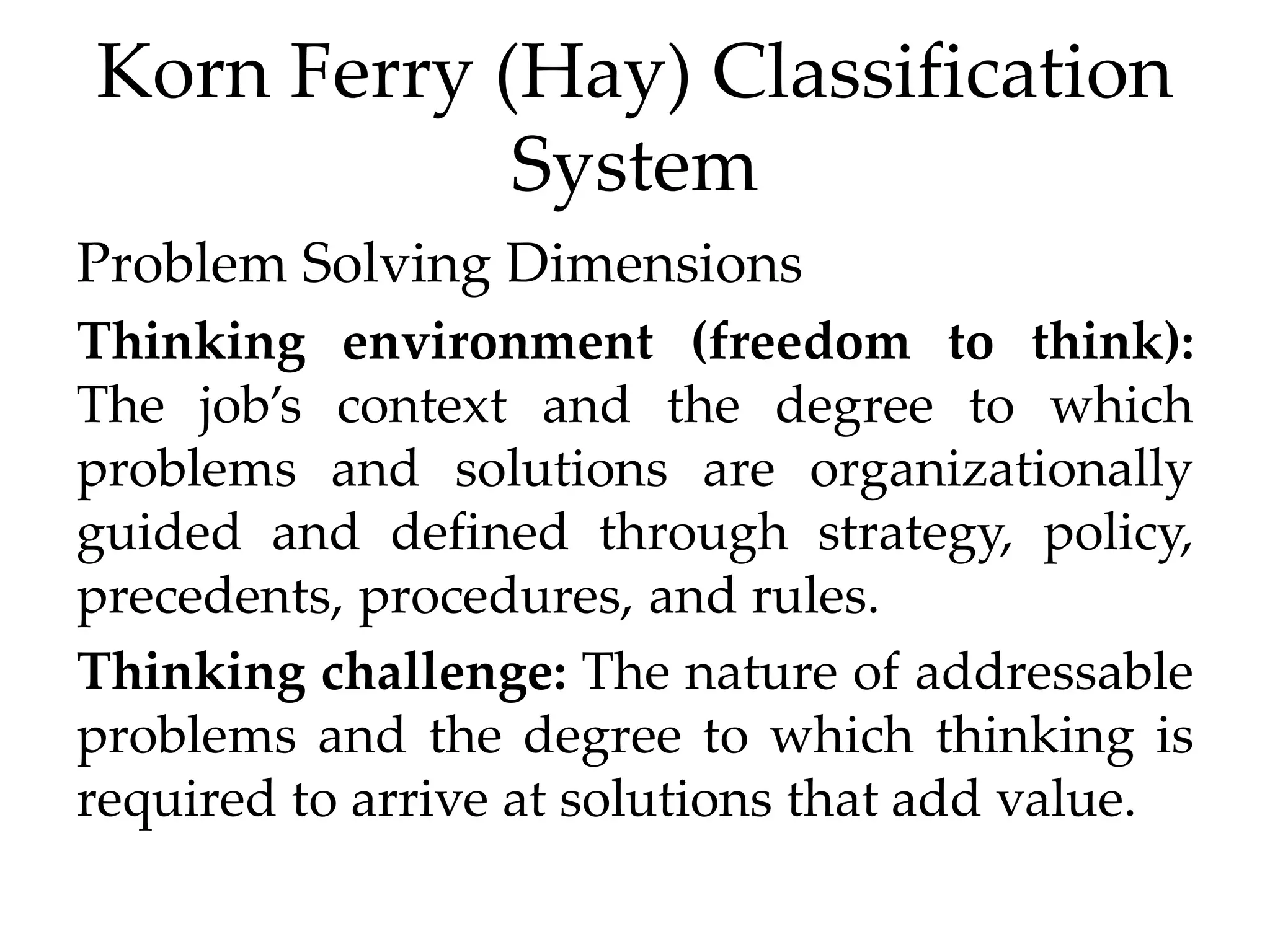 Korn Ferry (Hay) Classification
System
Problem Solving Dimensions
Thinking environment (freedom to think):
The job’s context and the degree to which
problems and solutions are organizationally
guided and defined through strategy, policy,
precedents, procedures, and rules.
Thinking challenge: The nature of addressable
problems and the degree to which thinking is
required to arrive at solutions that add value.
 