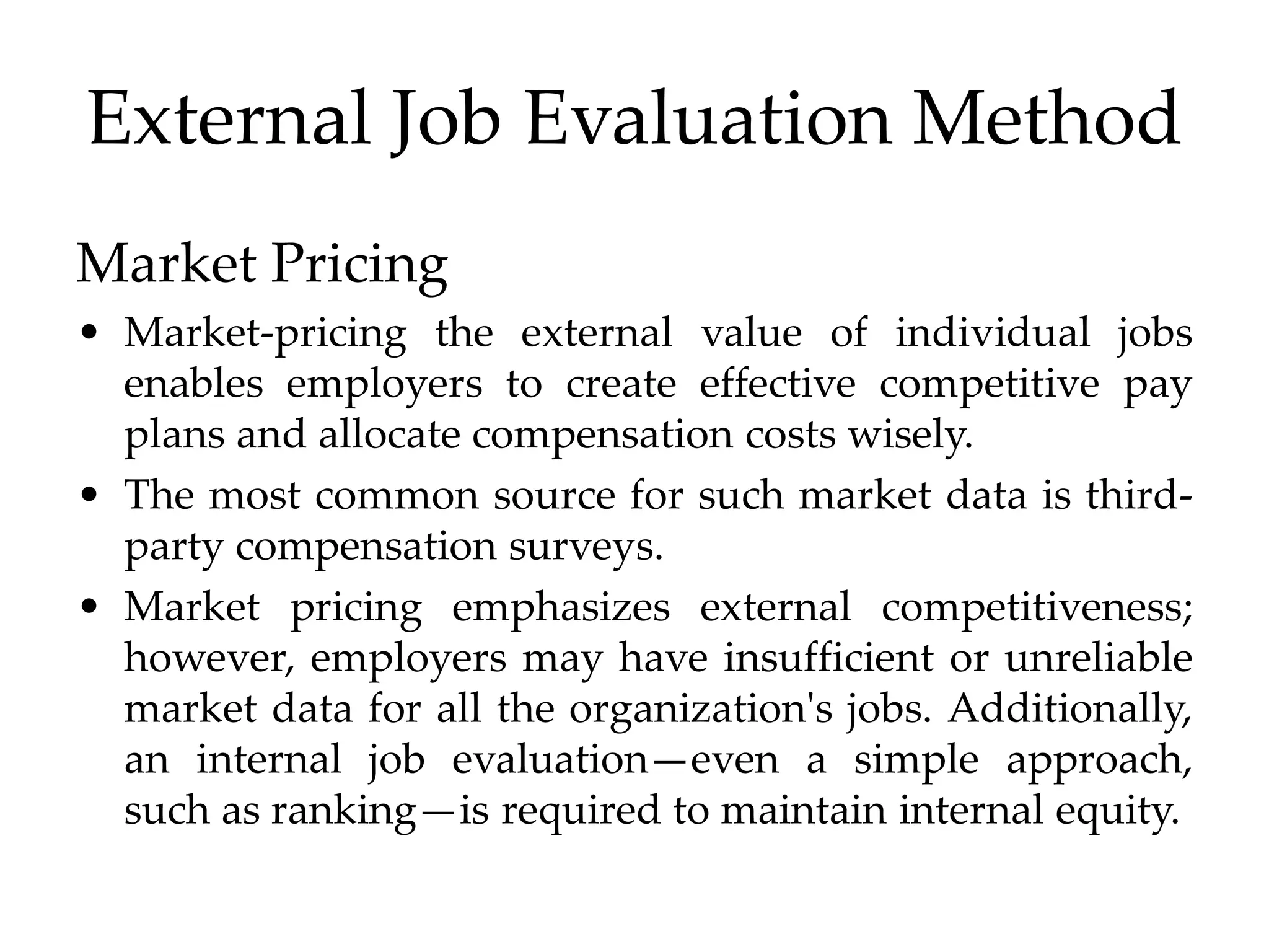 External Job Evaluation Method
Market Pricing
• Market-pricing the external value of individual jobs
enables employers to create effective competitive pay
plans and allocate compensation costs wisely.
• The most common source for such market data is third-
party compensation surveys.
• Market pricing emphasizes external competitiveness;
however, employers may have insufficient or unreliable
market data for all the organization's jobs. Additionally,
an internal job evaluation—even a simple approach,
such as ranking—is required to maintain internal equity.
 