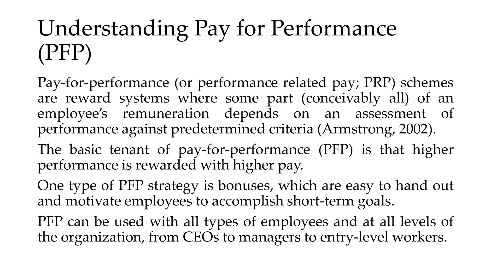 Understanding Pay for Performance
(PFP)
Pay-for-performance (or performance related pay; PRP) schemes
are reward systems where some part (conceivably all) of an
employee’s remuneration depends on an assessment of
performance against predetermined criteria (Armstrong, 2002).
The basic tenant of pay-for-performance (PFP) is that higher
performance is rewarded with higher pay.
One type of PFP strategy is bonuses, which are easy to hand out
and motivate employees to accomplish short-term goals.
PFP can be used with all types of employees and at all levels of
the organization, from CEOs to managers to entry-level workers.
 