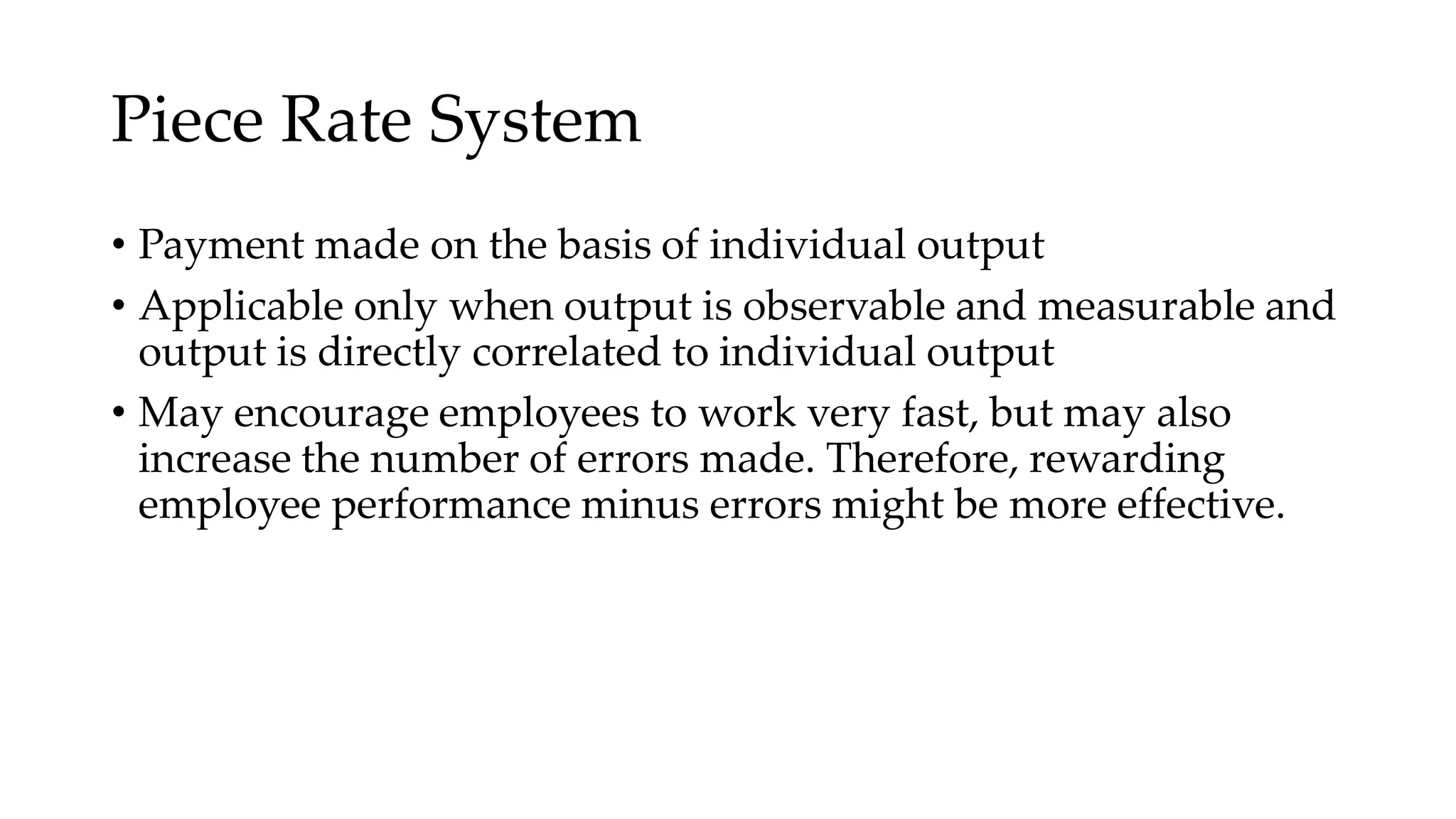 Piece Rate System
• Payment made on the basis of individual output
• Applicable only when output is observable and measurable and
output is directly correlated to individual output
• May encourage employees to work very fast, but may also
increase the number of errors made. Therefore, rewarding
employee performance minus errors might be more effective.
 