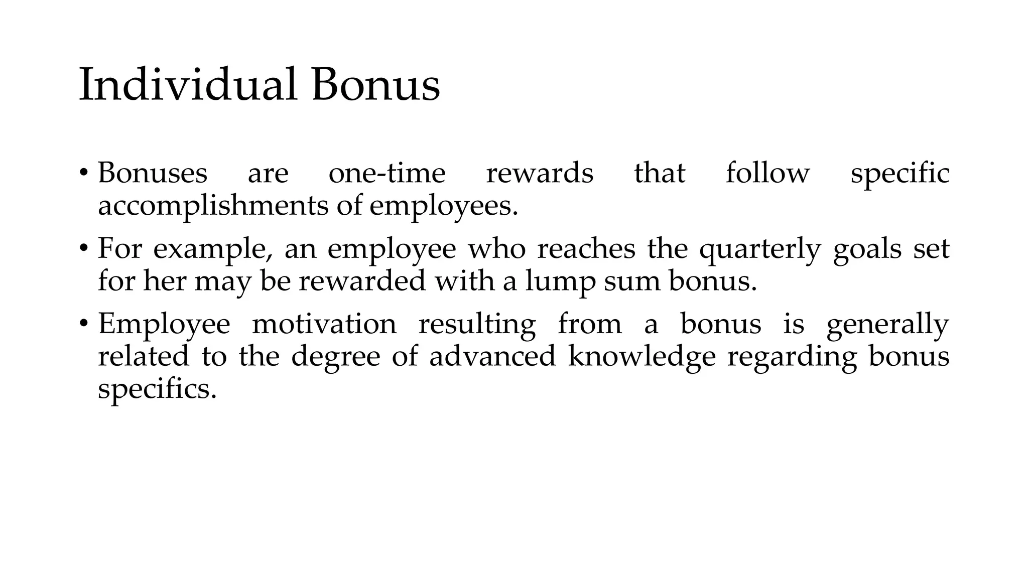 Individual Bonus
• Bonuses are one-time rewards that follow specific
accomplishments of employees.
• For example, an employee who reaches the quarterly goals set
for her may be rewarded with a lump sum bonus.
• Employee motivation resulting from a bonus is generally
related to the degree of advanced knowledge regarding bonus
specifics.
 