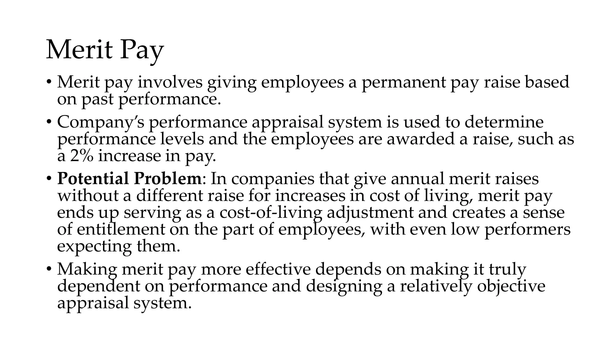 Merit Pay
• Merit pay involves giving employees a permanent pay raise based
on past performance.
• Company’s performance appraisal system is used to determine
performance levels and the employees are awarded a raise, such as
a 2% increase in pay.
• Potential Problem: In companies that give annual merit raises
without a different raise for increases in cost of living, merit pay
ends up serving as a cost-of-living adjustment and creates a sense
of entitlement on the part of employees, with even low performers
expecting them.
• Making merit pay more effective depends on making it truly
dependent on performance and designing a relatively objective
appraisal system.
 