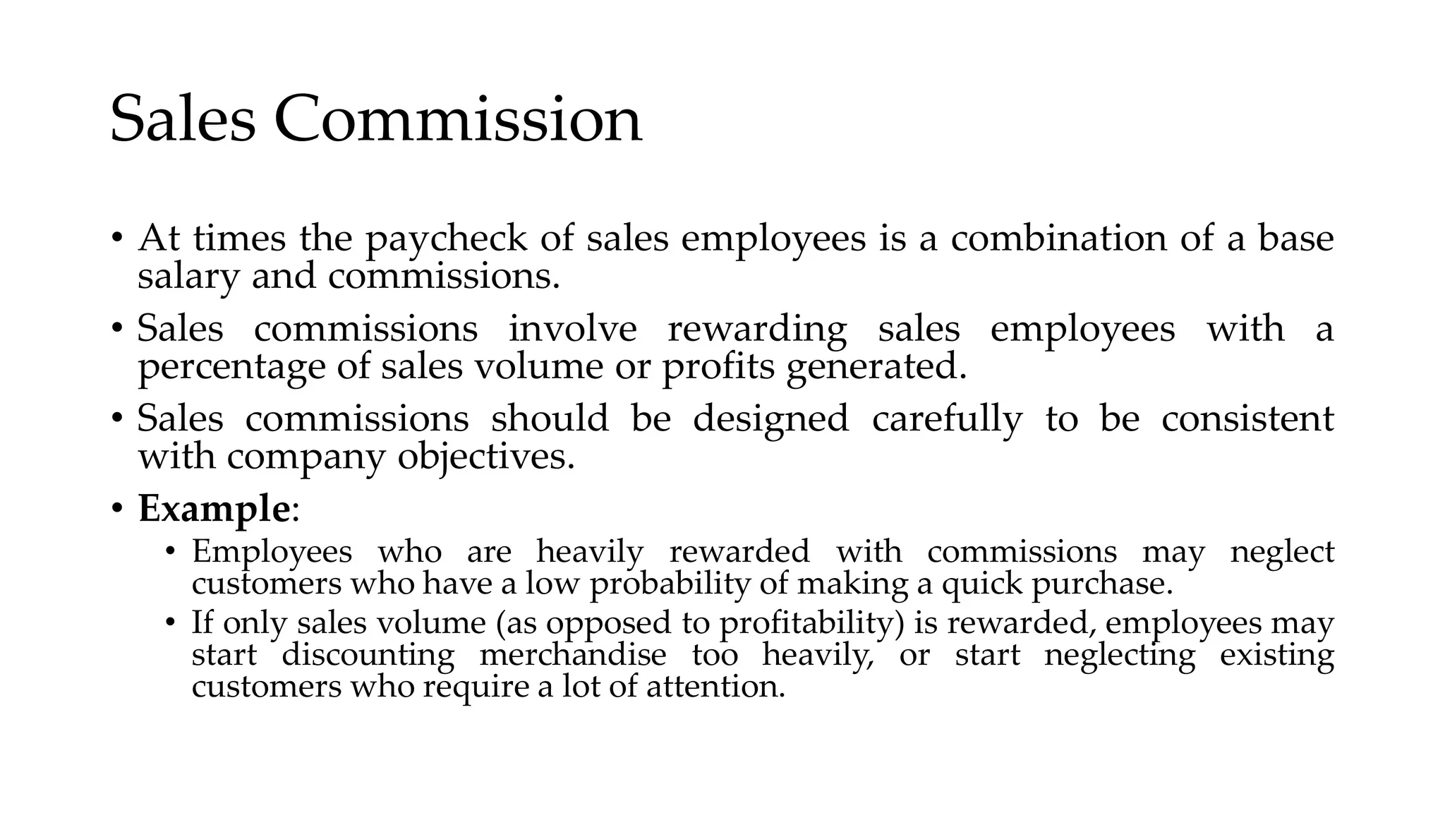 Sales Commission
• At times the paycheck of sales employees is a combination of a base
salary and commissions.
• Sales commissions involve rewarding sales employees with a
percentage of sales volume or profits generated.
• Sales commissions should be designed carefully to be consistent
with company objectives.
• Example:
• Employees who are heavily rewarded with commissions may neglect
customers who have a low probability of making a quick purchase.
• If only sales volume (as opposed to profitability) is rewarded, employees may
start discounting merchandise too heavily, or start neglecting existing
customers who require a lot of attention.
 
