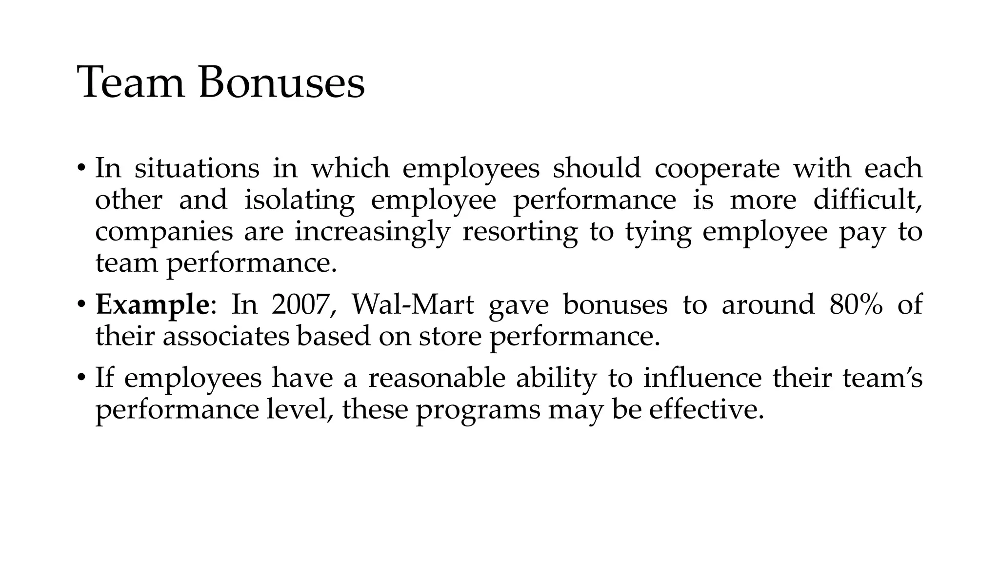 Team Bonuses
• In situations in which employees should cooperate with each
other and isolating employee performance is more difficult,
companies are increasingly resorting to tying employee pay to
team performance.
• Example: In 2007, Wal-Mart gave bonuses to around 80% of
their associates based on store performance.
• If employees have a reasonable ability to influence their team’s
performance level, these programs may be effective.
 