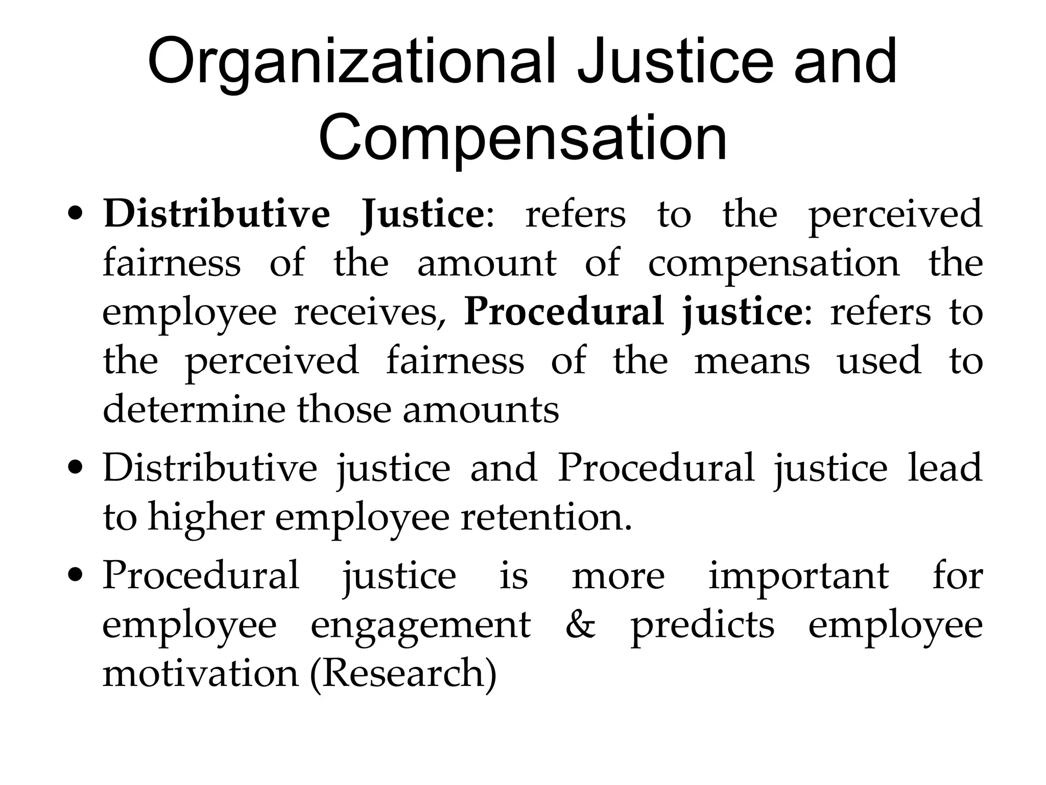 Organizational Justice and
Compensation
• Distributive Justice: refers to the perceived
fairness of the amount of compensation the
employee receives, Procedural justice: refers to
the perceived fairness of the means used to
determine those amounts
• Distributive justice and Procedural justice lead
to higher employee retention.
• Procedural justice is more important for
employee engagement & predicts employee
motivation (Research)
 