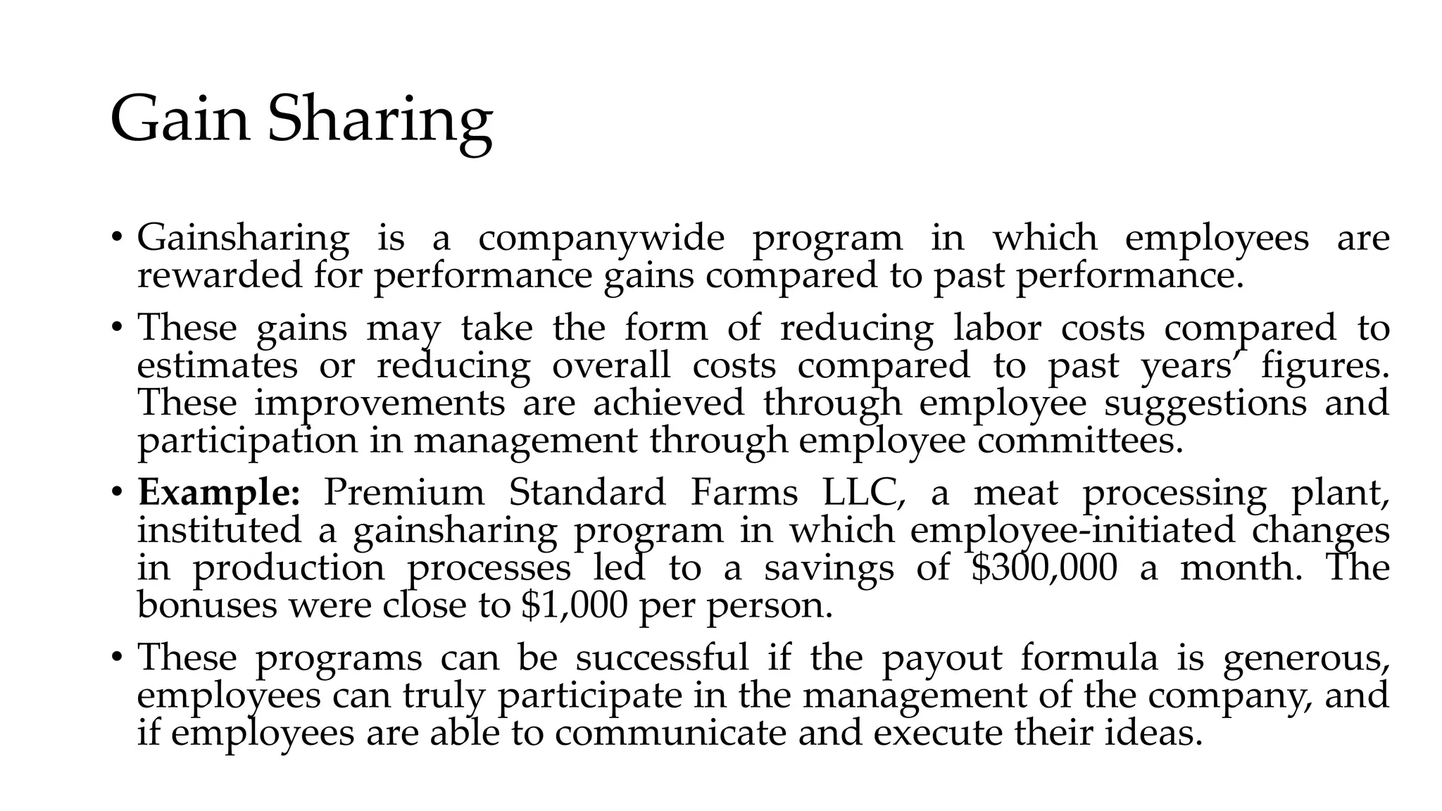 Gain Sharing
• Gainsharing is a companywide program in which employees are
rewarded for performance gains compared to past performance.
• These gains may take the form of reducing labor costs compared to
estimates or reducing overall costs compared to past years’ figures.
These improvements are achieved through employee suggestions and
participation in management through employee committees.
• Example: Premium Standard Farms LLC, a meat processing plant,
instituted a gainsharing program in which employee-initiated changes
in production processes led to a savings of $300,000 a month. The
bonuses were close to $1,000 per person.
• These programs can be successful if the payout formula is generous,
employees can truly participate in the management of the company, and
if employees are able to communicate and execute their ideas.
 