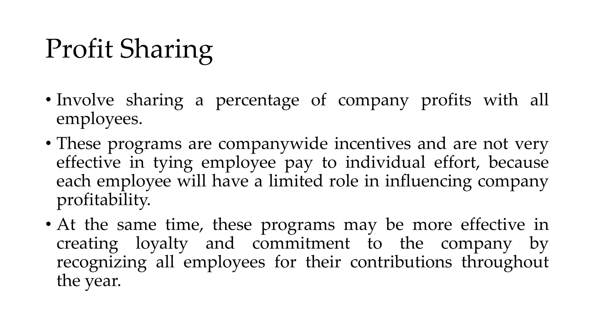 Profit Sharing
• Involve sharing a percentage of company profits with all
employees.
• These programs are companywide incentives and are not very
effective in tying employee pay to individual effort, because
each employee will have a limited role in influencing company
profitability.
• At the same time, these programs may be more effective in
creating loyalty and commitment to the company by
recognizing all employees for their contributions throughout
the year.
 
