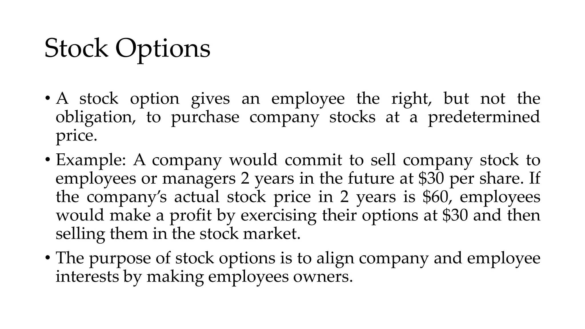Stock Options
• A stock option gives an employee the right, but not the
obligation, to purchase company stocks at a predetermined
price.
• Example: A company would commit to sell company stock to
employees or managers 2 years in the future at $30 per share. If
the company’s actual stock price in 2 years is $60, employees
would make a profit by exercising their options at $30 and then
selling them in the stock market.
• The purpose of stock options is to align company and employee
interests by making employees owners.
 