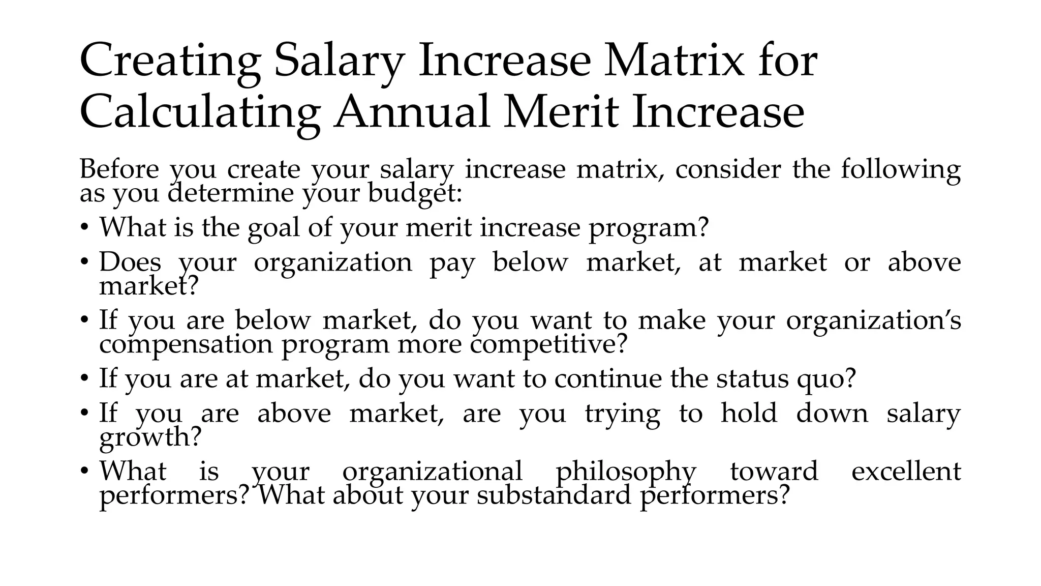 Creating Salary Increase Matrix for
Calculating Annual Merit Increase
Before you create your salary increase matrix, consider the following
as you determine your budget:
• What is the goal of your merit increase program?
• Does your organization pay below market, at market or above
market?
• If you are below market, do you want to make your organization’s
compensation program more competitive?
• If you are at market, do you want to continue the status quo?
• If you are above market, are you trying to hold down salary
growth?
• What is your organizational philosophy toward excellent
performers? What about your substandard performers?
 