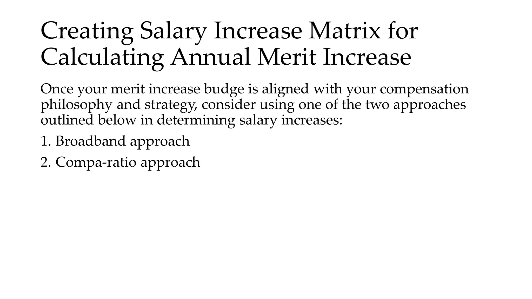 Creating Salary Increase Matrix for
Calculating Annual Merit Increase
Once your merit increase budge is aligned with your compensation
philosophy and strategy, consider using one of the two approaches
outlined below in determining salary increases:
1. Broadband approach
2. Compa-ratio approach
 