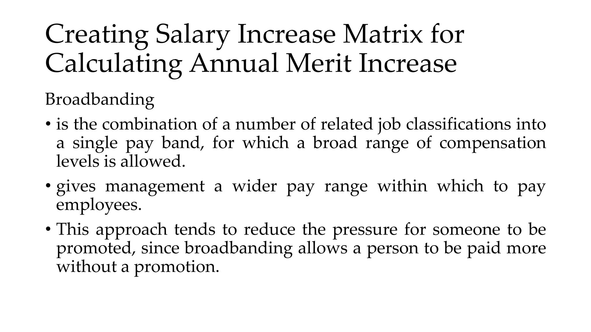 Creating Salary Increase Matrix for
Calculating Annual Merit Increase
Broadbanding
• is the combination of a number of related job classifications into
a single pay band, for which a broad range of compensation
levels is allowed.
• gives management a wider pay range within which to pay
employees.
• This approach tends to reduce the pressure for someone to be
promoted, since broadbanding allows a person to be paid more
without a promotion.
 