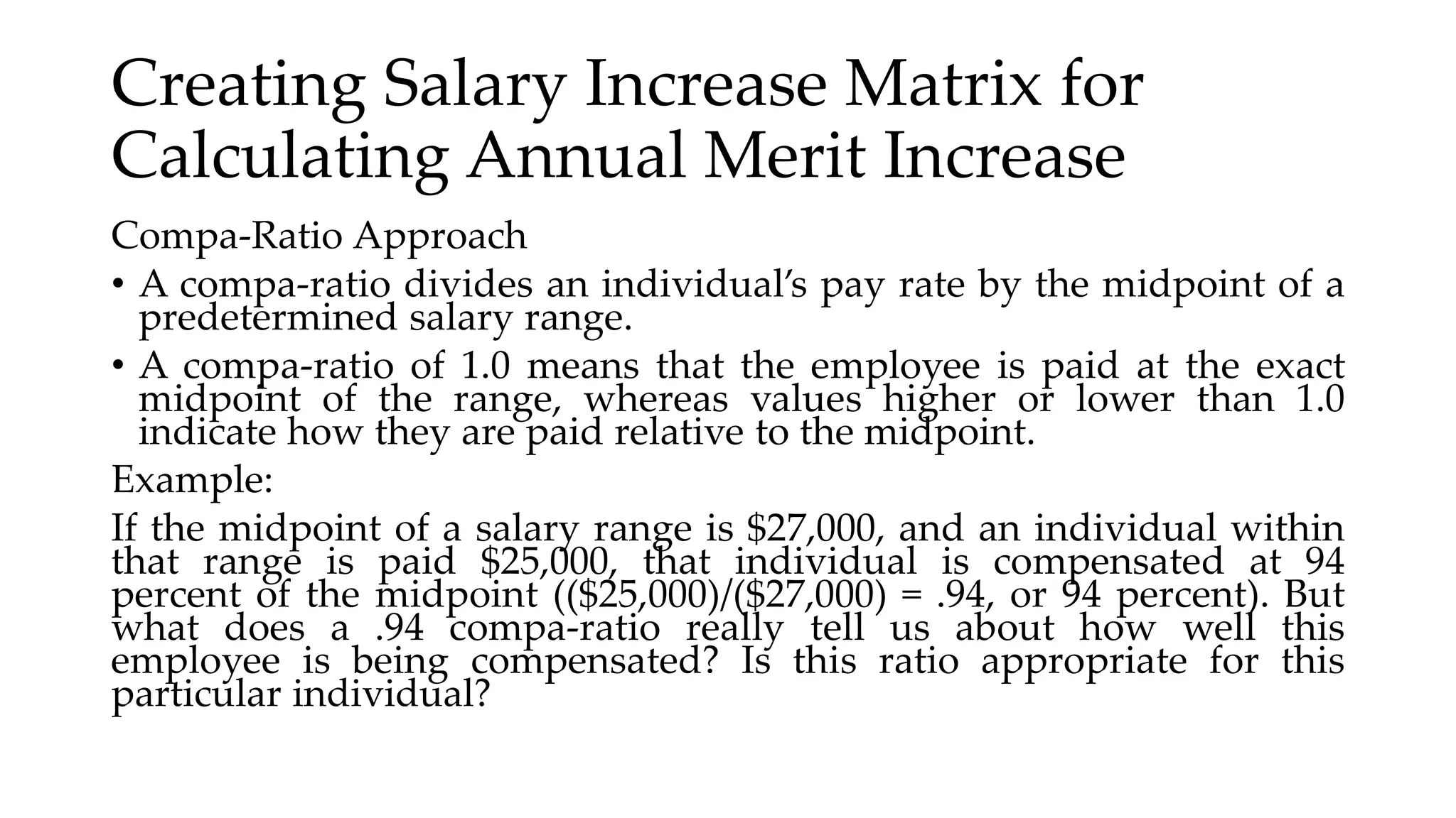 Creating Salary Increase Matrix for
Calculating Annual Merit Increase
Compa-Ratio Approach
• A compa-ratio divides an individual’s pay rate by the midpoint of a
predetermined salary range.
• A compa-ratio of 1.0 means that the employee is paid at the exact
midpoint of the range, whereas values higher or lower than 1.0
indicate how they are paid relative to the midpoint.
Example:
If the midpoint of a salary range is $27,000, and an individual within
that range is paid $25,000, that individual is compensated at 94
percent of the midpoint (($25,000)/($27,000) = .94, or 94 percent). But
what does a .94 compa-ratio really tell us about how well this
employee is being compensated? Is this ratio appropriate for this
particular individual?
 