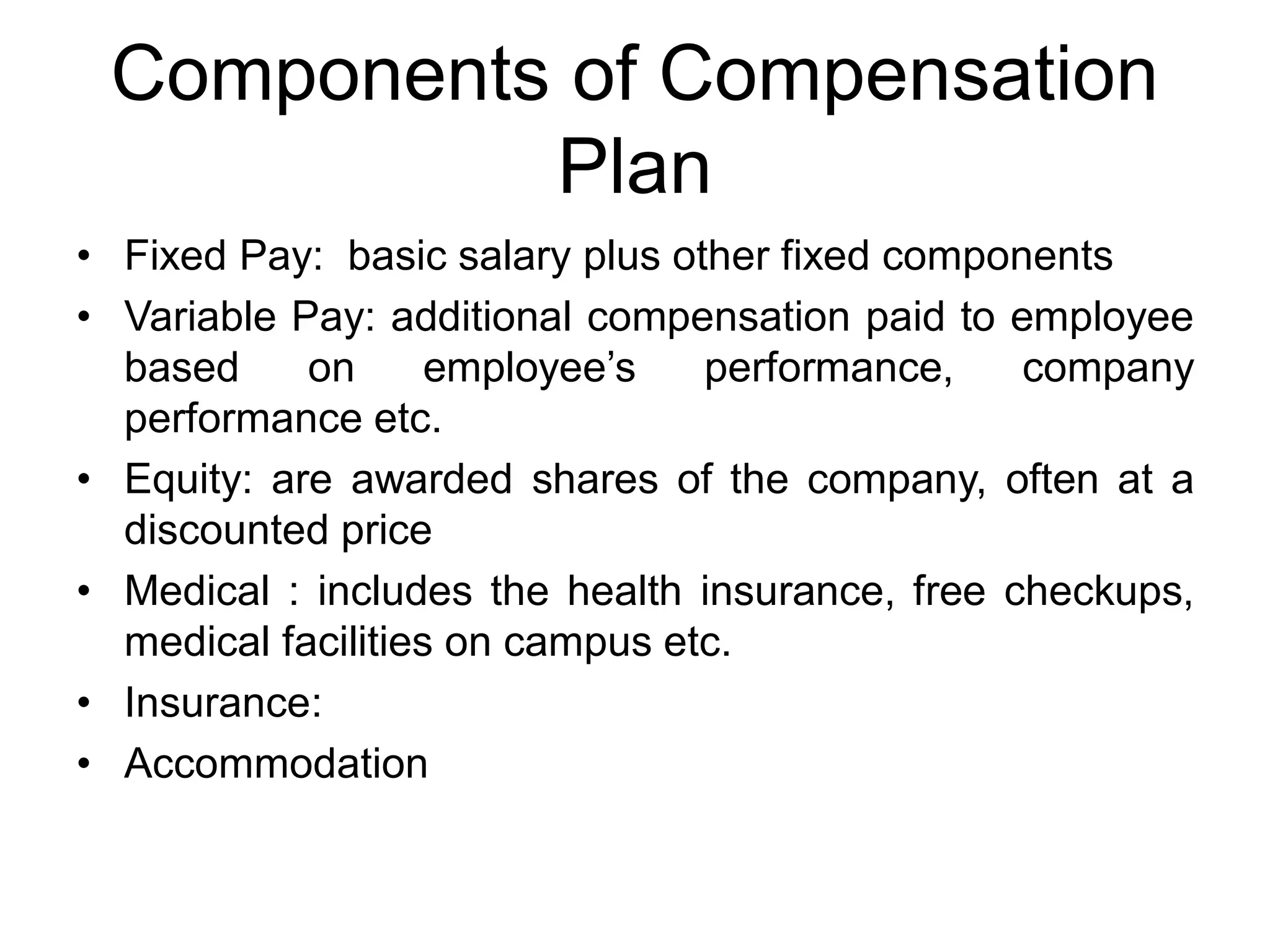 Components of Compensation
Plan
• Fixed Pay: basic salary plus other fixed components
• Variable Pay: additional compensation paid to employee
based on employee’s performance, company
performance etc.
• Equity: are awarded shares of the company, often at a
discounted price
• Medical : includes the health insurance, free checkups,
medical facilities on campus etc.
• Insurance:
• Accommodation
 