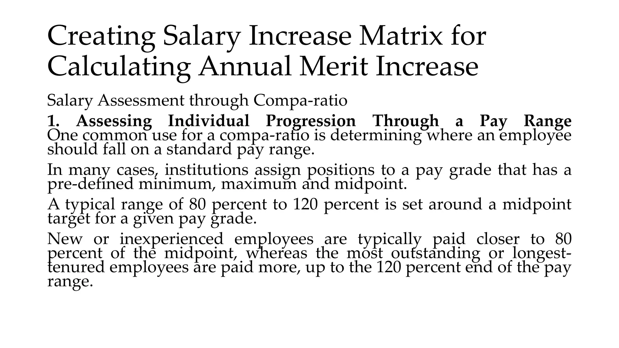 Creating Salary Increase Matrix for
Calculating Annual Merit Increase
Salary Assessment through Compa-ratio
1. Assessing Individual Progression Through a Pay Range
One common use for a compa-ratio is determining where an employee
should fall on a standard pay range.
In many cases, institutions assign positions to a pay grade that has a
pre-defined minimum, maximum and midpoint.
A typical range of 80 percent to 120 percent is set around a midpoint
target for a given pay grade.
New or inexperienced employees are typically paid closer to 80
percent of the midpoint, whereas the most outstanding or longest-
tenured employees are paid more, up to the 120 percent end of the pay
range.
 