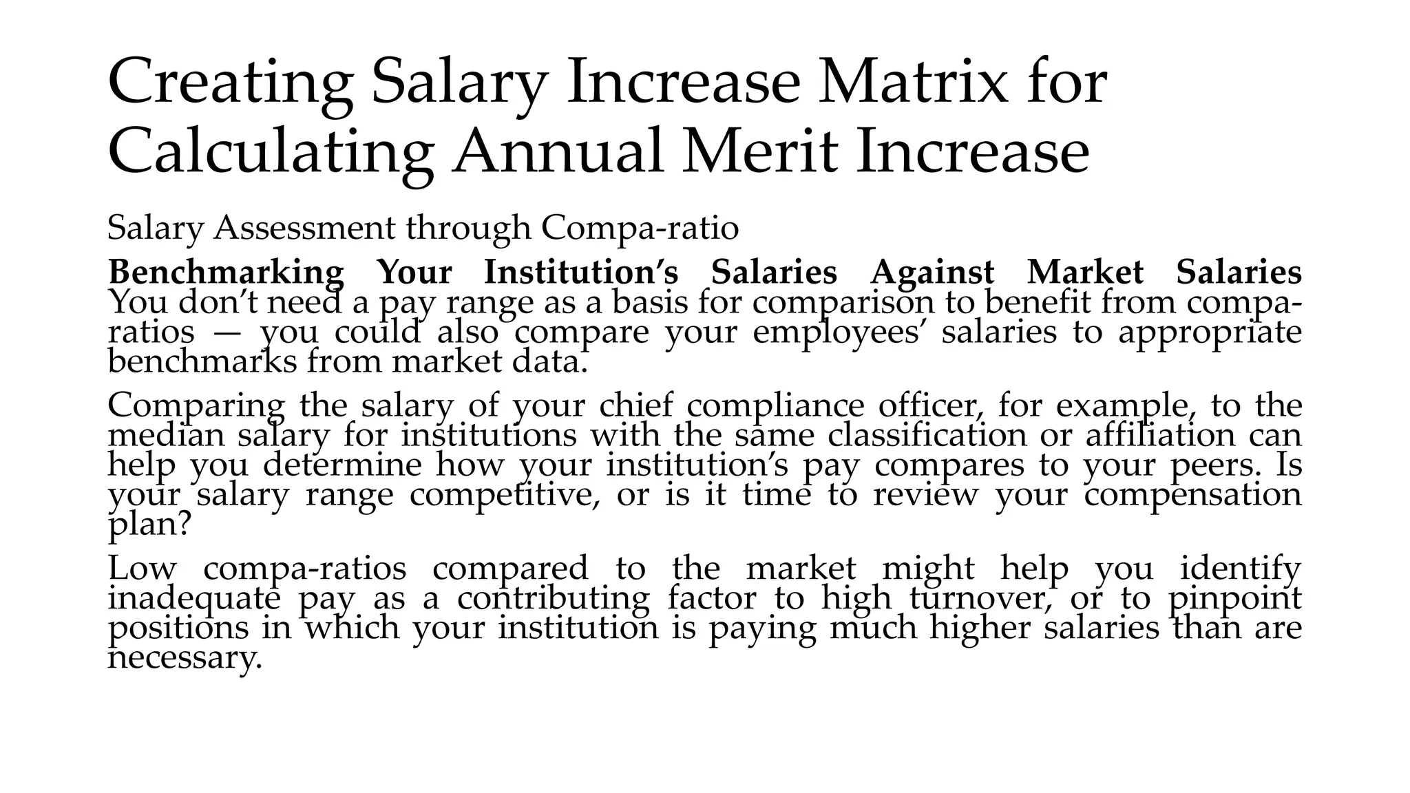 Creating Salary Increase Matrix for
Calculating Annual Merit Increase
Salary Assessment through Compa-ratio
Benchmarking Your Institution’s Salaries Against Market Salaries
You don’t need a pay range as a basis for comparison to benefit from compa-
ratios — you could also compare your employees’ salaries to appropriate
benchmarks from market data.
Comparing the salary of your chief compliance officer, for example, to the
median salary for institutions with the same classification or affiliation can
help you determine how your institution’s pay compares to your peers. Is
your salary range competitive, or is it time to review your compensation
plan?
Low compa-ratios compared to the market might help you identify
inadequate pay as a contributing factor to high turnover, or to pinpoint
positions in which your institution is paying much higher salaries than are
necessary.
 
