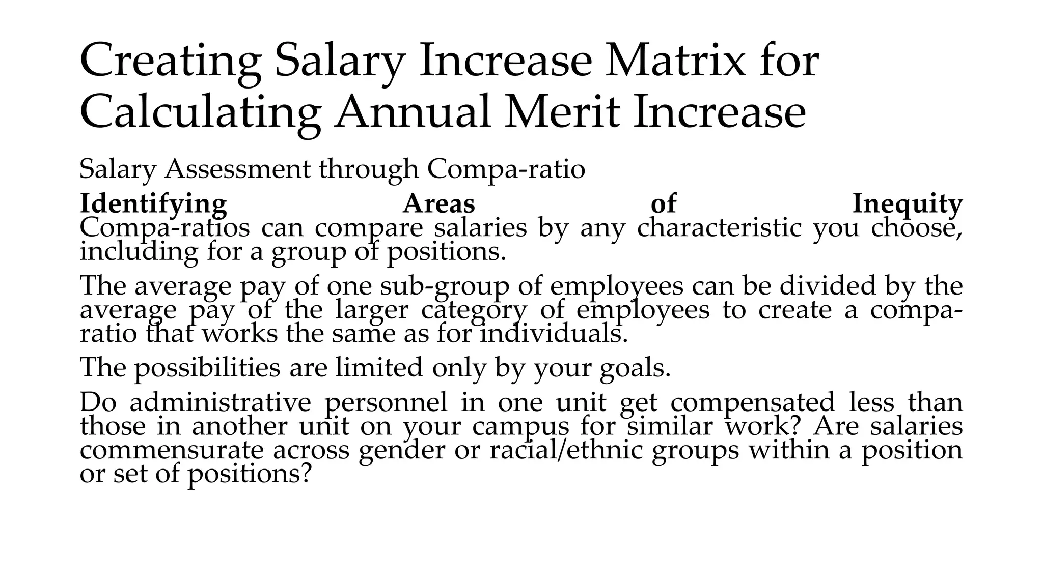Creating Salary Increase Matrix for
Calculating Annual Merit Increase
Salary Assessment through Compa-ratio
Identifying Areas of Inequity
Compa-ratios can compare salaries by any characteristic you choose,
including for a group of positions.
The average pay of one sub-group of employees can be divided by the
average pay of the larger category of employees to create a compa-
ratio that works the same as for individuals.
The possibilities are limited only by your goals.
Do administrative personnel in one unit get compensated less than
those in another unit on your campus for similar work? Are salaries
commensurate across gender or racial/ethnic groups within a position
or set of positions?
 