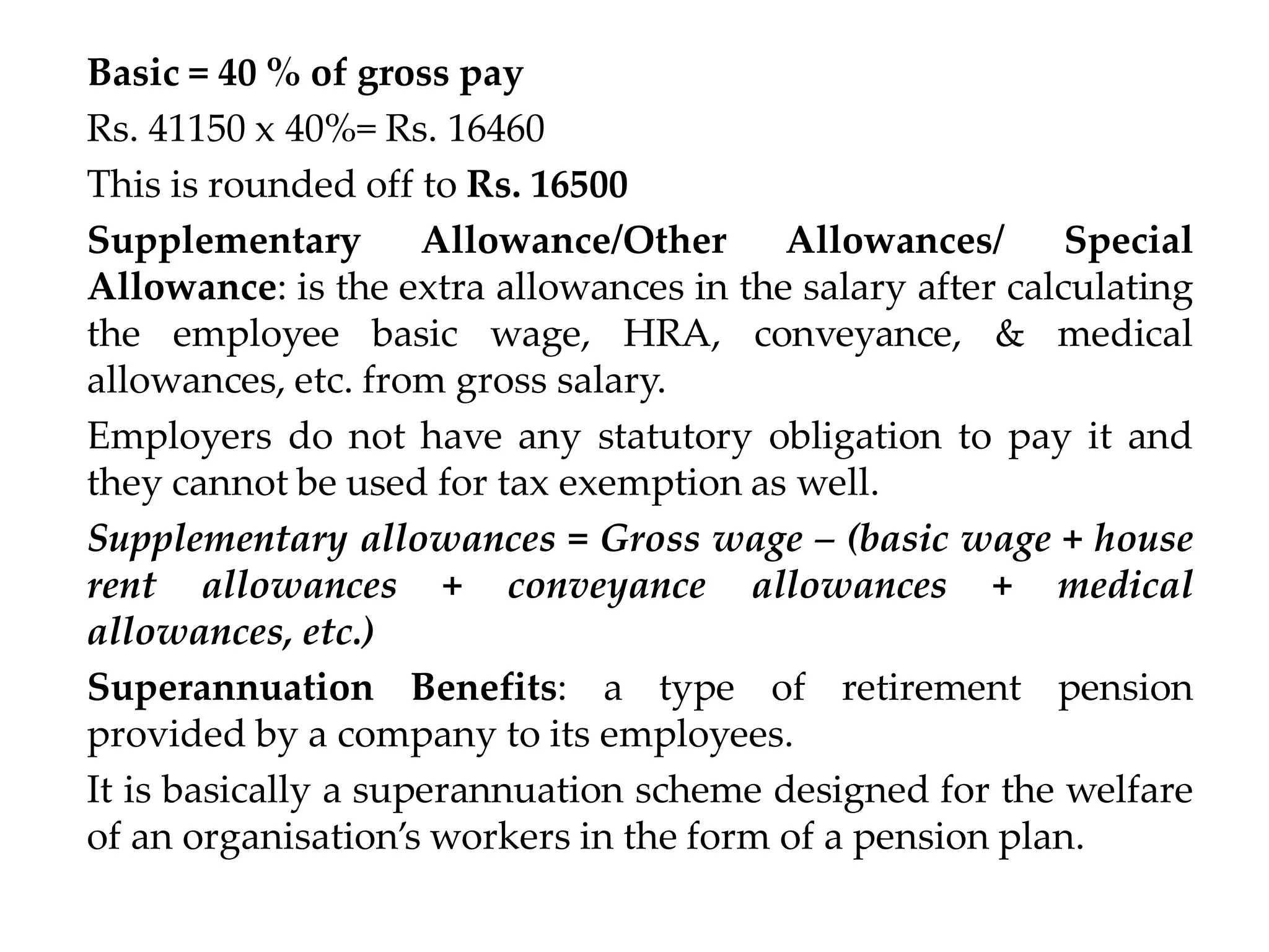 Basic = 40 % of gross pay
Rs. 41150 x 40%= Rs. 16460
This is rounded off to Rs. 16500
Supplementary Allowance/Other Allowances/ Special
Allowance: is the extra allowances in the salary after calculating
the employee basic wage, HRA, conveyance, & medical
allowances, etc. from gross salary.
Employers do not have any statutory obligation to pay it and
they cannot be used for tax exemption as well.
Supplementary allowances = Gross wage – (basic wage + house
rent allowances + conveyance allowances + medical
allowances, etc.)
Superannuation Benefits: a type of retirement pension
provided by a company to its employees.
It is basically a superannuation scheme designed for the welfare
of an organisation’s workers in the form of a pension plan.
 