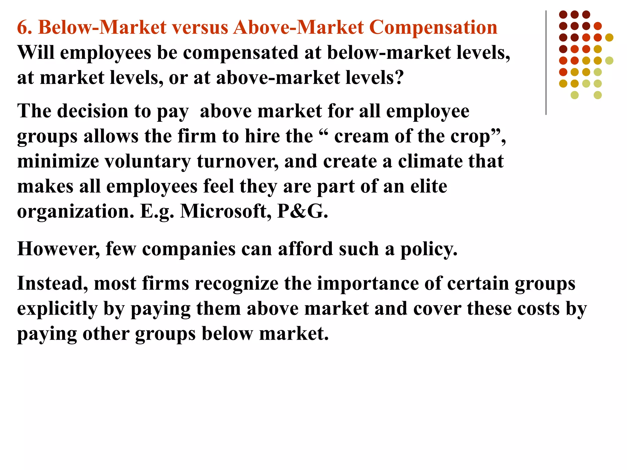 6. Below-Market versus Above-Market Compensation
Will employees be compensated at below-market levels,
at market levels, or at above-market levels?
The decision to pay above market for all employee
groups allows the firm to hire the “ cream of the crop”,
minimize voluntary turnover, and create a climate that
makes all employees feel they are part of an elite
organization. E.g. Microsoft, P&G.
However, few companies can afford such a policy.
Instead, most firms recognize the importance of certain groups
explicitly by paying them above market and cover these costs by
paying other groups below market.
 