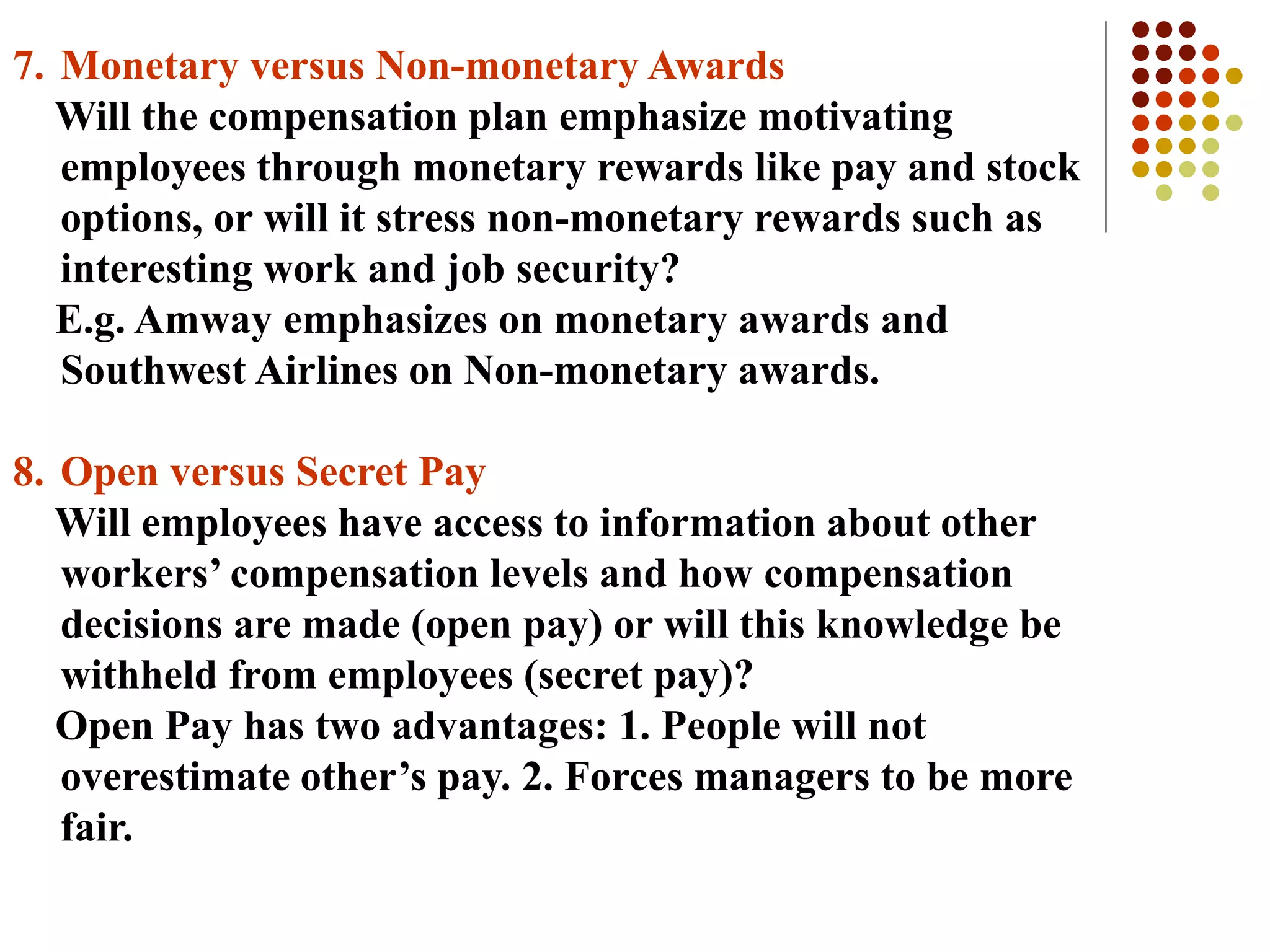7. Monetary versus Non-monetary Awards
Will the compensation plan emphasize motivating
employees through monetary rewards like pay and stock
options, or will it stress non-monetary rewards such as
interesting work and job security?
E.g. Amway emphasizes on monetary awards and
Southwest Airlines on Non-monetary awards.
8. Open versus Secret Pay
Will employees have access to information about other
workers’ compensation levels and how compensation
decisions are made (open pay) or will this knowledge be
withheld from employees (secret pay)?
Open Pay has two advantages: 1. People will not
overestimate other’s pay. 2. Forces managers to be more
fair.
 