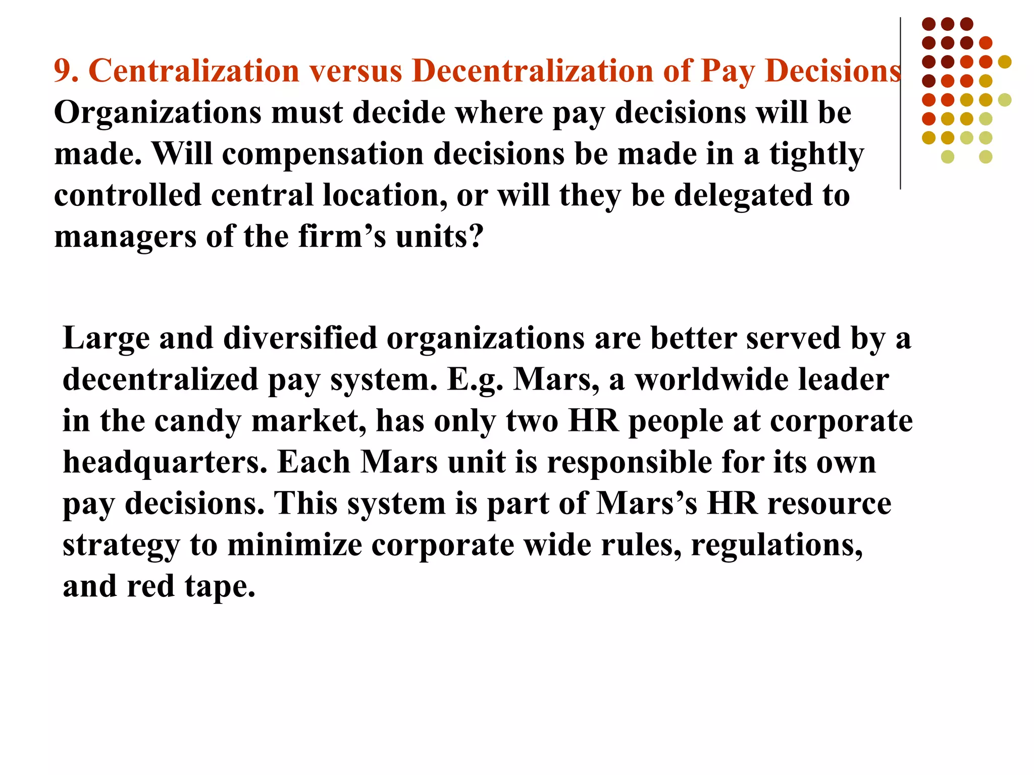 9. Centralization versus Decentralization of Pay Decisions
Organizations must decide where pay decisions will be
made. Will compensation decisions be made in a tightly
controlled central location, or will they be delegated to
managers of the firm’s units?
Large and diversified organizations are better served by a
decentralized pay system. E.g. Mars, a worldwide leader
in the candy market, has only two HR people at corporate
headquarters. Each Mars unit is responsible for its own
pay decisions. This system is part of Mars’s HR resource
strategy to minimize corporate wide rules, regulations,
and red tape.
 