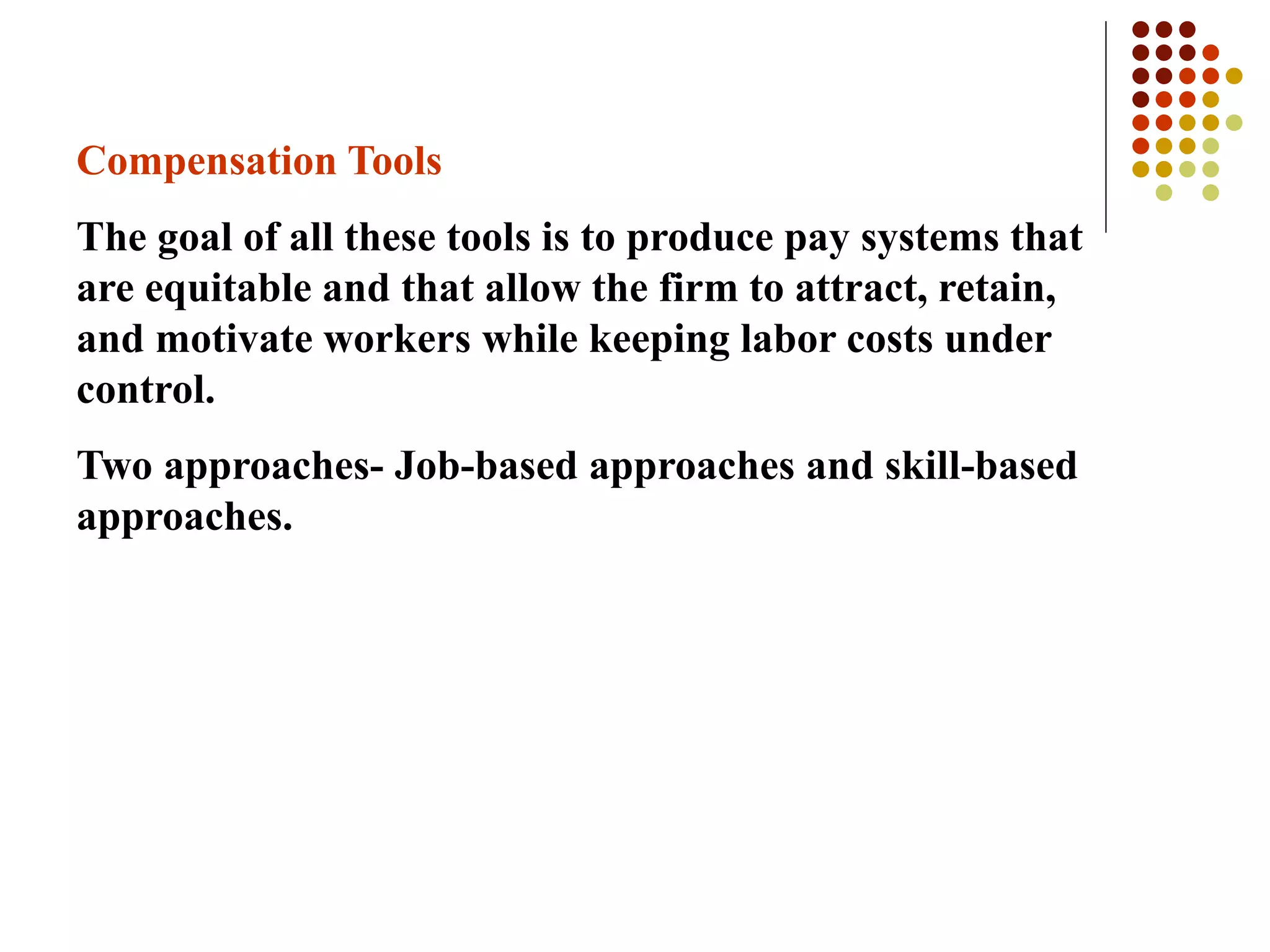 Compensation Tools
The goal of all these tools is to produce pay systems that
are equitable and that allow the firm to attract, retain,
and motivate workers while keeping labor costs under
control.
Two approaches- Job-based approaches and skill-based
approaches.
 