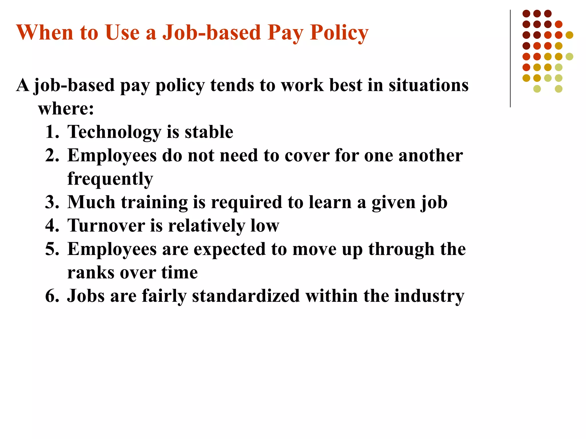 When to Use a Job-based Pay Policy
A job-based pay policy tends to work best in situations
where:
1. Technology is stable
2. Employees do not need to cover for one another
frequently
3. Much training is required to learn a given job
4. Turnover is relatively low
5. Employees are expected to move up through the
ranks over time
6. Jobs are fairly standardized within the industry
 