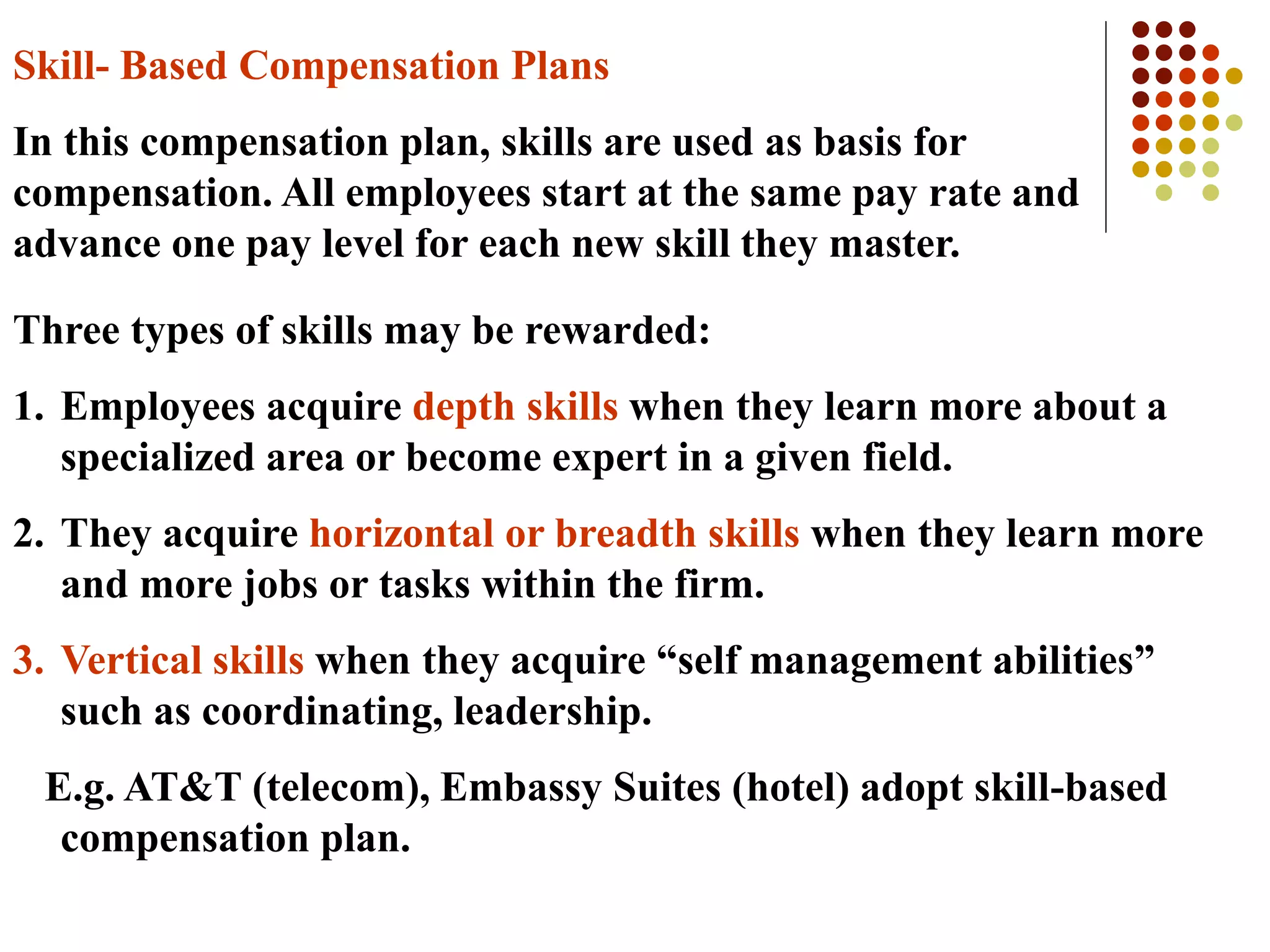 Skill- Based Compensation Plans
In this compensation plan, skills are used as basis for
compensation. All employees start at the same pay rate and
advance one pay level for each new skill they master.
Three types of skills may be rewarded:
1. Employees acquire depth skills when they learn more about a
specialized area or become expert in a given field.
2. They acquire horizontal or breadth skills when they learn more
and more jobs or tasks within the firm.
3. Vertical skills when they acquire “self management abilities”
such as coordinating, leadership.
E.g. AT&T (telecom), Embassy Suites (hotel) adopt skill-based
compensation plan.
 