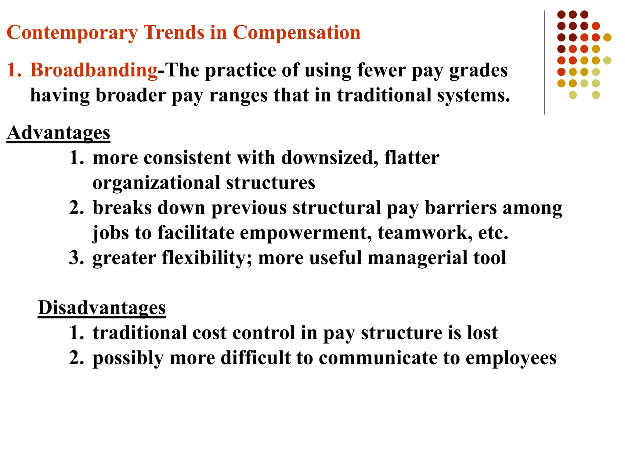Contemporary Trends in Compensation
1. Broadbanding-The practice of using fewer pay grades
having broader pay ranges that in traditional systems.
Advantages
1. more consistent with downsized, flatter
organizational structures
2. breaks down previous structural pay barriers among
jobs to facilitate empowerment, teamwork, etc.
3. greater flexibility; more useful managerial tool
Disadvantages
1. traditional cost control in pay structure is lost
2. possibly more difficult to communicate to employees
 