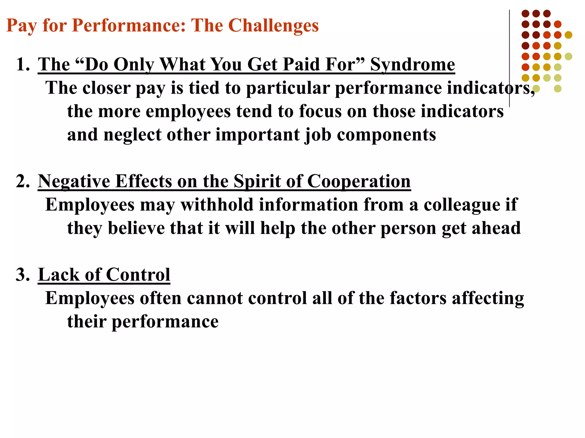 Pay for Performance: The Challenges
1. The “Do Only What You Get Paid For” Syndrome
The closer pay is tied to particular performance indicators,
the more employees tend to focus on those indicators
and neglect other important job components
2. Negative Effects on the Spirit of Cooperation
Employees may withhold information from a colleague if
they believe that it will help the other person get ahead
3. Lack of Control
Employees often cannot control all of the factors affecting
their performance
 