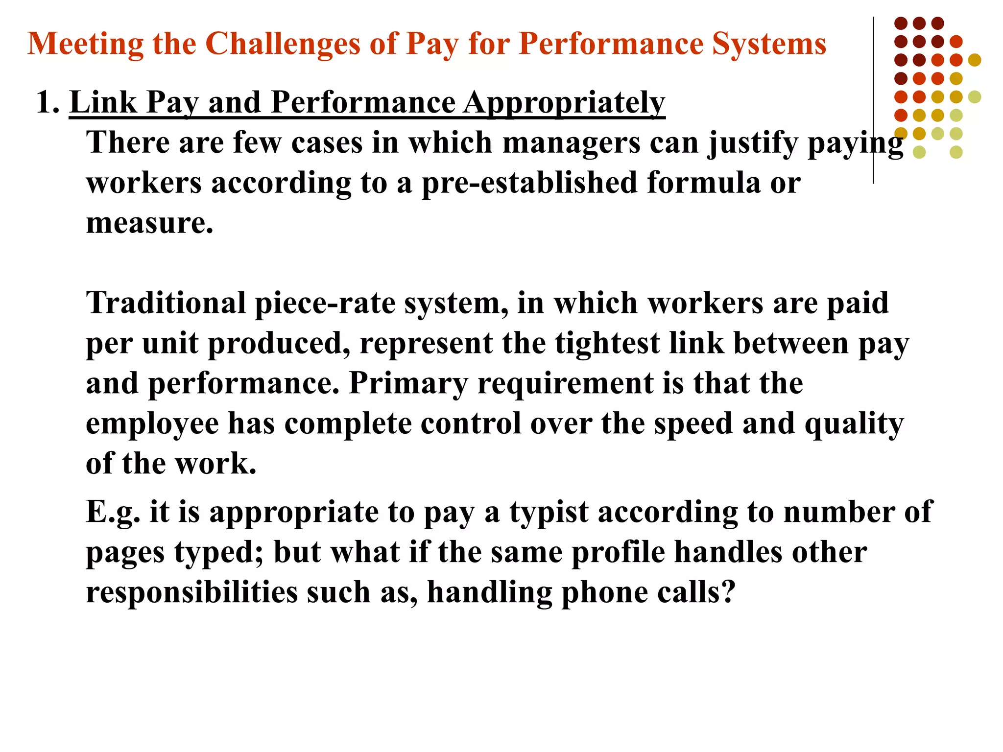 Meeting the Challenges of Pay for Performance Systems
1. Link Pay and Performance Appropriately
There are few cases in which managers can justify paying
workers according to a pre-established formula or
measure.
Traditional piece-rate system, in which workers are paid
per unit produced, represent the tightest link between pay
and performance. Primary requirement is that the
employee has complete control over the speed and quality
of the work.
E.g. it is appropriate to pay a typist according to number of
pages typed; but what if the same profile handles other
responsibilities such as, handling phone calls?
 