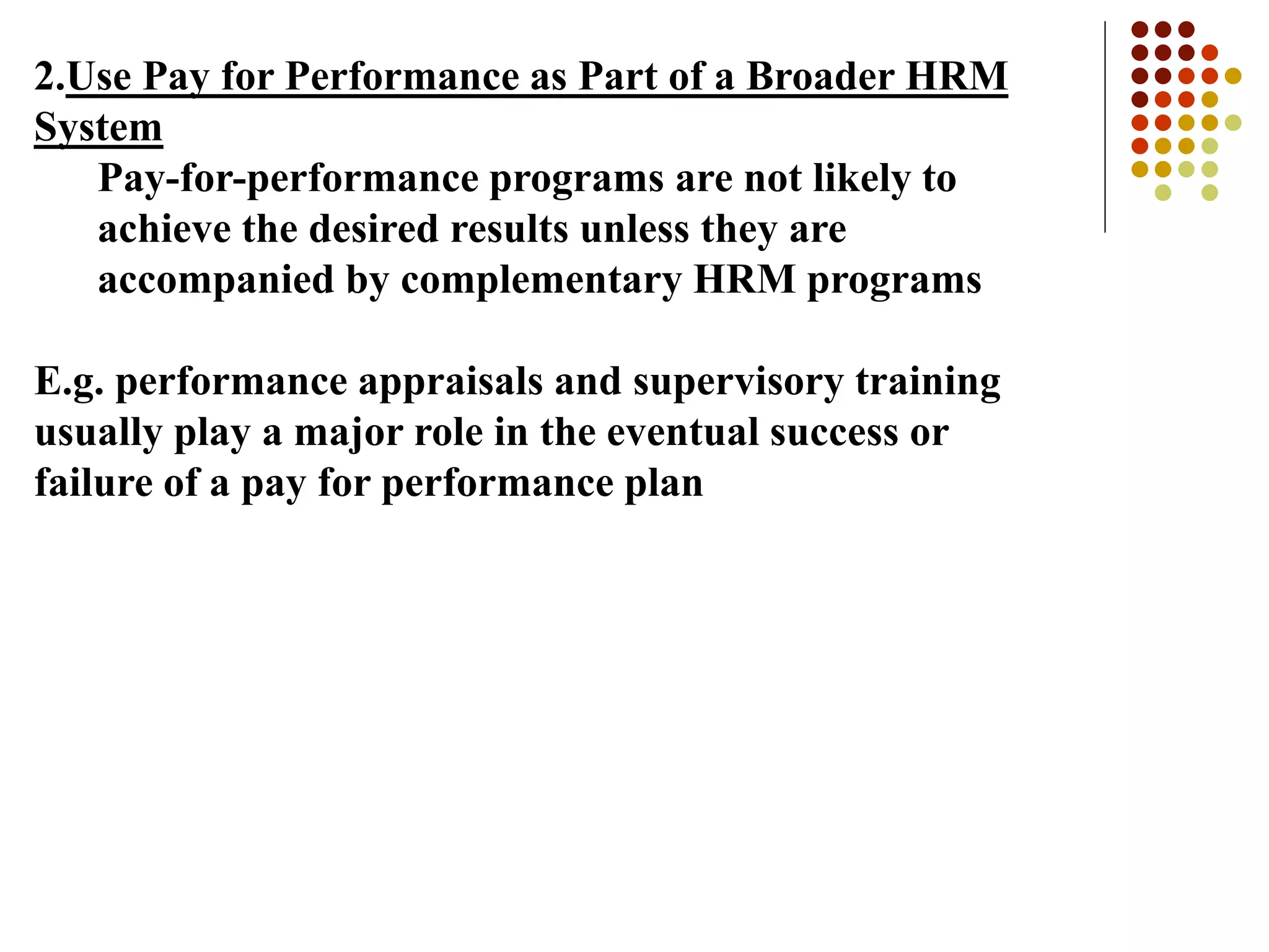 2.Use Pay for Performance as Part of a Broader HRM
System
Pay-for-performance programs are not likely to
achieve the desired results unless they are
accompanied by complementary HRM programs
E.g. performance appraisals and supervisory training
usually play a major role in the eventual success or
failure of a pay for performance plan
 