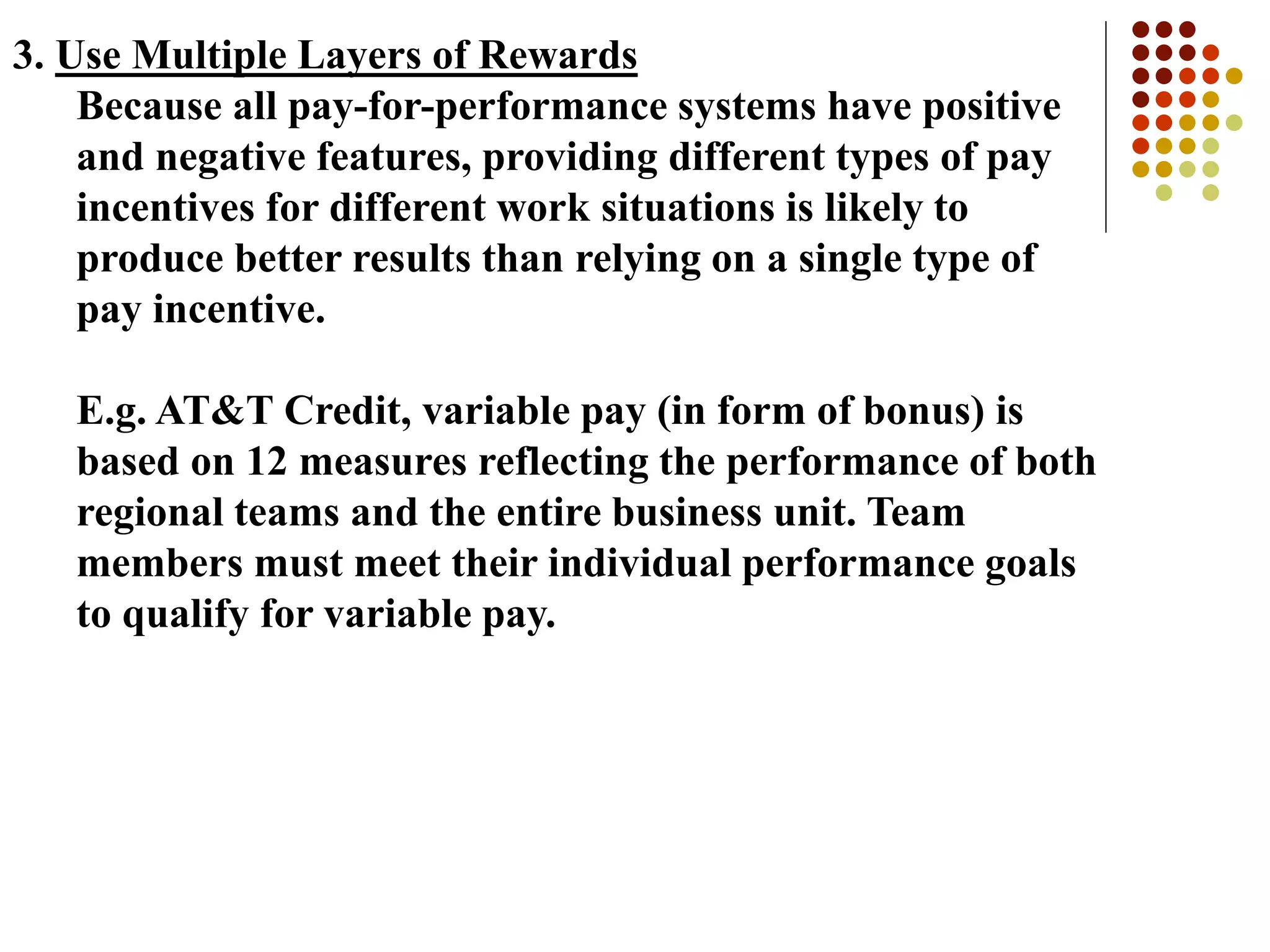 3. Use Multiple Layers of Rewards
Because all pay-for-performance systems have positive
and negative features, providing different types of pay
incentives for different work situations is likely to
produce better results than relying on a single type of
pay incentive.
E.g. AT&T Credit, variable pay (in form of bonus) is
based on 12 measures reflecting the performance of both
regional teams and the entire business unit. Team
members must meet their individual performance goals
to qualify for variable pay.
 