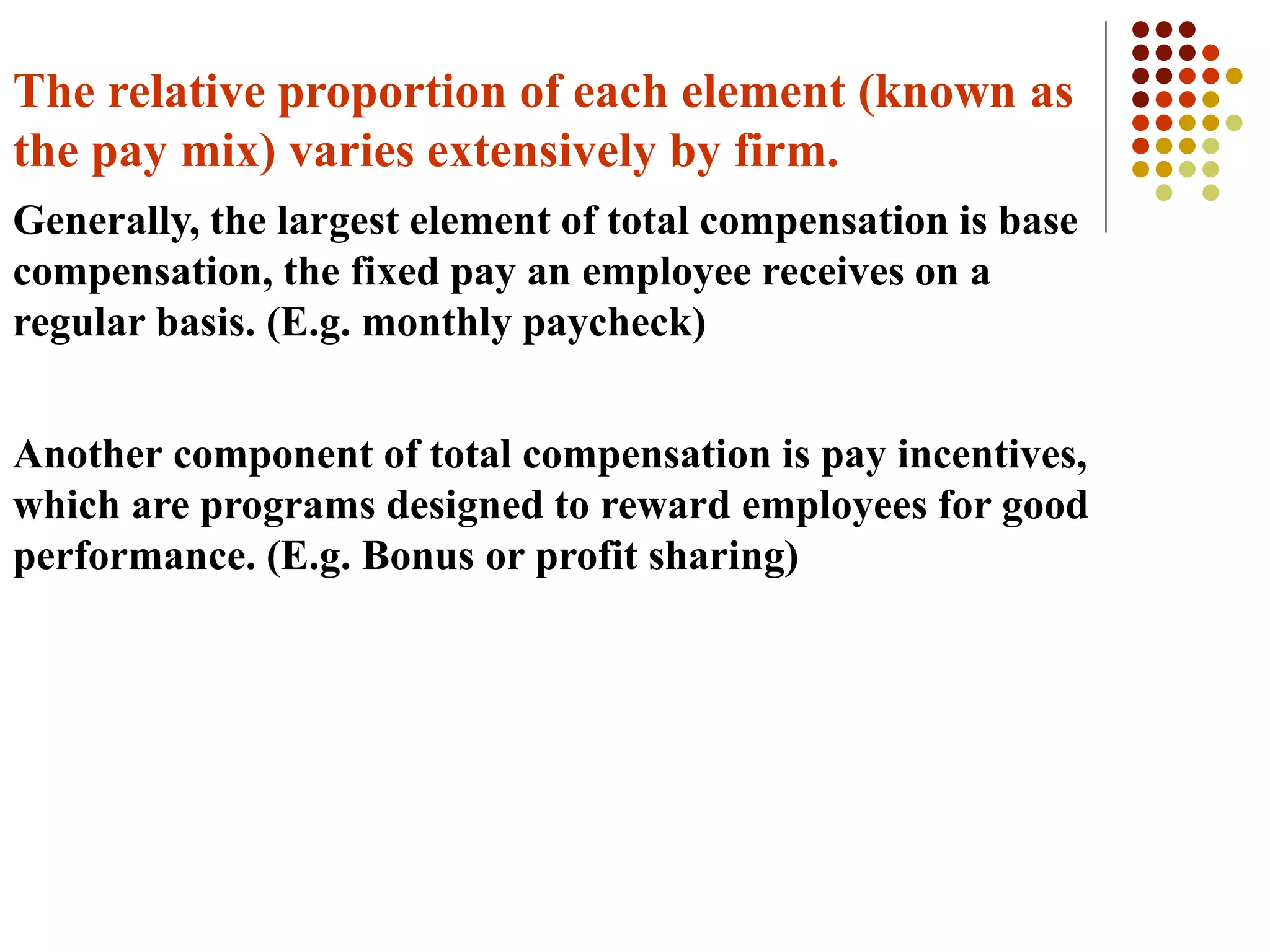The relative proportion of each element (known as
the pay mix) varies extensively by firm.
Generally, the largest element of total compensation is base
compensation, the fixed pay an employee receives on a
regular basis. (E.g. monthly paycheck)
Another component of total compensation is pay incentives,
which are programs designed to reward employees for good
performance. (E.g. Bonus or profit sharing)
 